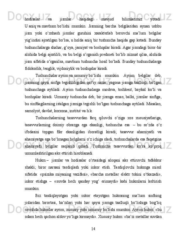 hodisalar   va   jismlar   haqidagi   mavjud   bilimlarimiz   yotadi.
U   aniq   va   mavhum   bo‘lishi   mumkin.   Jismning   barcha   belgilaridan   aynan   ushbu
jism   yoki   o‘xshash   jismlar   guruhini   xarakterlab   beruvchi   ma’lum   belgilar
yig‘indisi ajratilgan bo‘lsa, u holda aniq bir tushuncha haqida gap ketadi. Bunday
tushunchalarga shahar, g‘oya, jamiyat va boshqalar kiradi. Agar jismdagi biror-bir
alohida belgi ajratilib, va bu belgi o‘rganish predmeti bo‘lib xizmat qilsa, alohida
jism  sifatida o‘rganilsa,  mavhum  tushuncha hosil  bo‘ladi. Bunday tushunchalarga
fidokorlik, tenglik, vijdoniylik va boshqalar kiradi.
Tushunchalar   ayrim   va   umumiy   bo‘lishi   mumkin.   Ayrim   belgilar   deb,
jismning qaysi  sinfga tegishliligidan qat’iy nazar, yagona jismga taalluqli bo‘lgan
tushunchaga   aytiladi.   Ayrim   tushunchalarga   moskva,   toshkent,   baykal   ko‘li   va
boshqalar   kiradi.  Umumiy tushuncha  deb,  bir   jismga  emas,  balki,  jismlar  sinfiga,
bu sinfdagilarning istalgan jismiga tegishli bo‘lgan tushunchaga aytiladi. Masalan,
samolyot, davlat, korxona, institut va h.k.
Tushunchalarning   tasavvurdan   farq   qiluvchi   o‘ziga   xos   xususiyatlariga,
tasavvurlarning   doimiy   obrazga   ega   ekanligi,   tushuncha   esa     –   bu   so‘zda   o‘z
ifodasini   topgan   fikr   ekanligidan   iboratligi   kiradi;   tasavvur   ahamiyatli   va
ahamiyatga ega bo‘lmagan belgilarni o‘z ichiga oladi, tushunchalarda esa faqatgina
ahamiyatli   belgilar   saqlanib   qoladi.   Tushuncha   tasavvurdan   ko‘ra   ko‘proq
umumlashtirilgan aks ettirish hisoblanadi.
Hukm   –     jismlar   va   hodisalar   o‘rtasidagi   aloqani   aks   ettiruvchi   tafakkur
shakli;   biror   narsani   tasdiqlash   yoki   inkor   etish.   Tasdiqlovchi   hukmga   misol
sifatida:   «psixika   miyaning   vazifasi»,   «barcha   metallar   elektr   tokini   o‘tkazadi»,
inkor   etishga   –     «suvda   hech   qanday   yog‘   erimaydi»   kabi   hukmlarni   keltirish
mumkin.
Biz   tasdiqlayotgan   yoki   inkor   etayotgan   hukmning   ma’lum   sinfning
jislaridan   birortasi,   ba’zilari   yoki   har   qaysi   jismga   taalluqli   bo‘lishiga   bog‘liq
ravishda hukmlar ayrim, xususiy yoki umumiy bo‘lishi mumkin.   Ayrim hukm: «bu
odam hech qachon aldov yo‘liga kirmaydi».   Xususiy hukm: «ba’zi metallar suvdan
14