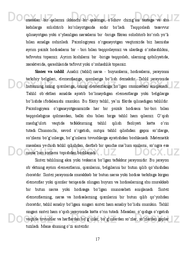 masalan:   bir   qalamni   ikkinchi   bir   qalamga,   o‘lchov   chizig‘ini   taxtaga   va   shu
kabilarga   solishtirib   ko‘rilayotganda   sodir   bo‘ladi.   Taqqoslash   tasavvur
qilinayotgan  yoki   o‘ylanilgan   narsalarni   bir   -biriga   fikran   solishtirib  ko‘rish   yo‘li
bilan   amalga   oshiriladi.   Psixologiyani   o‘rganayotgan   vaqtimizda   biz   hamisha
ayrim   psixik   hodisalarni   bir   -   biri   bilan   taqqoslaymiz   va   ulardagi   o‘xshashlikni,
tafovutni   topamiz.   Ayrim   kishilarni   bir   -biriga   taqqoslab,   ularning   qobiliyatida,
xarakterida, qarashlarida tafovut yoki o‘xshashlik topamiz.
Sintez   va   tahlil .   Analiz   (tahlil)   narsa   -   buyumlarni,   hodisalarni,   jarayonni
tarkibiy   belgilari,   elementlariga,   qismlariga   bo‘lish   demakdir.   Tahlil   jarayonida
butunning   uning   qismlariga,   uning   elementlariga   bo‘lgan   munosabati   aniqlanadi.
Tahlil   ob`ektlari   amalda   ajratib   bo‘lmaydigan   elementlarga   yoki   belgilarga
bo‘lishda   ifodalanishi   mumkin.   Bu   fikriy   tahlil,   ya’ni   fikrda   qilinadigan   tahlildir.
Psixologiyani   o‘rganayotganimizda   har   bir   psixik   hodisani   bir-biri   bilan
taqqoslabgina   qolmasdan,   balki   shu   bilan   birga   tahlil   ham   qilamiz.   O‘qish
mashg‘uloti   vaqtida   tafakkurning   tahlil   qilish   faoliyati   katta   o‘rin
tutadi.   Chunonchi ,   savod   o‘rgatish,   nutqni   tahlil   qilishdan:   gapni   so‘zlarga,
so‘zlarni bo‘g‘inlarga, bo‘g‘inlarni tovushlarga ajratishdan boshlanadi. Matematik
masalani yechish tahlil qilishdan, dastlab bir qancha ma’lum sonlarni, so‘ngra esa
noma’lum sonlarni topishdan boshlanadi.
Sintez tahlilning aksi  yoki teskarisi  bo‘lgan tafakkur jarayonidir. Bu jarayon
ob`ektning ayrim elementlarini, qismlarini, belgilarini  bir butun qilib qo‘shishdan
iboratdir. Sintez jarayonida murakkab bir butun narsa yoki hodisa tarkibiga kirgan
elementlar yoki qismlar tariqasida olingan buyum va hodisalarning shu murakkab
bir   butun   narsa   yoki   hodisaga   bo‘lgan   munosabati   aniqlanadi.   Sintez
elementlarning,   narsa   va   hodisalarning   qismlarini   bir   butun   qilib   qo‘yishdan
iboratdir, tahlil amaliy bo‘lgani singari sintez ham amaliy bo‘lishi mumkin. Tahlil
singari sintez ham o‘qish jarayonida katta o‘rin tutadi. Masalan: o‘qishga o‘rgatish
vaqtida tovushlar va harflardan bo‘g‘inlar, bo‘g‘inlardan so‘zlar, so‘zlardan gaplar
tuziladi. Mana shuning o‘zi sintezdir.
17 