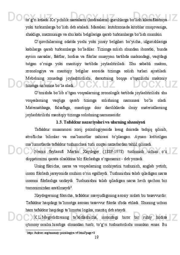 to‘g‘ri keladi. Ko‘pchilik narsalarni (hodisalarni) guruhlarga bo‘lish klassifikatsiya
yoki turkumlarga bo‘lish deb ataladi. Masalan:  kutubxonada kitoblar muqovasiga,
shakliga, mazmuniga va shu kabi belgilariga qarab turkumlarga bo‘lish mumkin.
O‘quvchilarning   odatda   yoshi   yoki   jinsiy   belgilari   bo‘yicha,   ulgurishlariga
kabilarga   qarab   turkumlarga   bo‘ladilar.   Tizimga   solish   shundan   iboratki ,   bunda
ayrim   narsalar,   faktlar,   hodisa   va   fikrlar   muayyan   tartibda   makondagi,   vaqtdagi
tutgan   o‘rniga   yoki   mantiqiy   tartibda   joylashtiriladi.   Shu   sababli   makon,
xronologiya   va   mantiqiy   belgilar   asosida   tizimga   solish   turlari   ajratiladi.
Mebelning   xonadagi   joylashtirilishi,   daraxtning   boqqa   o‘tqazilishi   makoniy
tizimga na’muna bo‘la oladi. 
O‘tmishda bo‘lib o‘tgan voqealarning xronologik tartibda joylashtirilishi shu
voqealarning   vaqtiga   qarab   tizimga   solishning   namunasi   bo‘la   oladi.
Matematikaga,   falsafaga,   mantiqqa   doir   darsliklarda   ilmiy   materiallarning
joylashtirilishi mantiqiy tizimga solishning namunasidir.
1.3. Tafakkur nazariyalari va ularning ahamiyati
Tafakkur   muammosi   xorij   psixologiyasida   keng   doirada   tadqiq   qilinib,
atroflicha   bilimlar   va   ma’lumotlar   zahirasi   to‘plangan.   Aynan   keltirilgan
ma’lumotlarda tafakkur tushunchasi turli nuqtai nazarlardan tahlil qilinadi.
Nemis   faylasufi   Martin   Xaydeger   (1889-1978)   tushunish   uchun   o‘z
diqqatimizni qarata olsakkina blz fikrlashga o‘rganamiz - deb yozadi.
Uning   fikricha,   narsa   va   voqealarning   mohiyatini   tushunish,   anglab   yetish,
inson fikrlash jarayonida muhim o‘rin egallaydi. Tushunishni talab qiladigan narsa
insonni   fikrlashga   undaydi.   Tushunishni   talab   qiladigan   narsa   hech   qachon   biz
tomonimizdan aratilmaydi 3
.
Xaydegerning fikricha, tafakkur mavjudligining asosiy xislati bu tasavvurdir.
Tafakkur  haqidagi  ta’limotga asosan  tasavvur  fikrda ifoda etiladi. Shuning uchun
ham tafakkur haqidagi ta’limotai logika, mantiq deb ataydi.
K.L.Megrelidzening   ta’kidlashicha,   insondagi   biror   bir   ruhiy   hodisa
ijtimoiy   omilni   hisobga   olmasdan   turib ,   to‘g‘ri   tushuntirilishi   mumkin   emas.   Bu
3
 https://azkurs.org/umumiy-psixologiya-v9.html?page=3
19