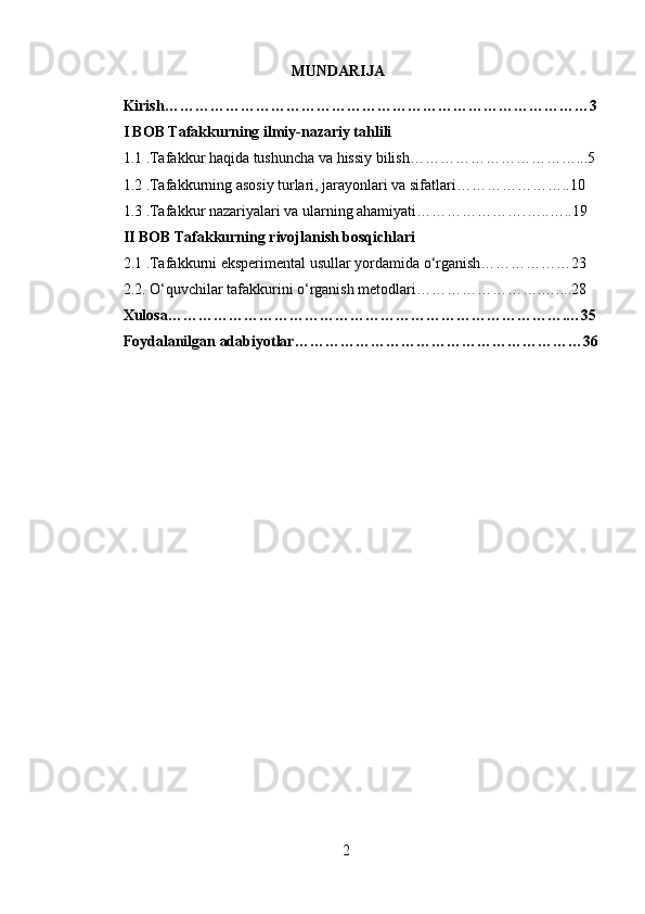 MUNDARIJA
Kirish…………………………………………………………………………3
I BOB Tafakkurning ilmiy-nazariy tahlili
1.1 .Tafakkur haqida tushuncha va hissiy bilish……………………………...5
1.2 .Tafakkurning asosiy turlari, jarayonlari va sifatlari…………………..10
1.3 .Tafakkur nazariyalari va ularning ahamiyati………………….…..…..19
II BOB Tafakkurning rivojlanish bosqichlari
2.1 .Tafakkurni eksperimental usullar yordamida o‘rganish………………23
2.2. O‘quvchilar tafakkurini o‘rganish metodlari…………………….…....28
Xulosa…………………………………………………………………….…35
Foydalanilgan adabiyotlar…………………………………………………36
2 