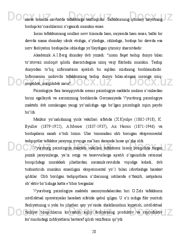 narsa   birinchi   navbatda   tafakkurga   taalluqlidir.   Tafakkurning   ijtimoiy   hayotning
boshqa ko‘rinishlarisiz o‘rganish mumkin emas.
Inson tafakkurining usullari nerv tizimida ham, miyasida ham emas, balki bir
davrda   mana   shunday   idrok   etishga,   o‘ylashga,   ishlashga,   boshqa   bir   davrda   esa
nerv faoliyatini boshqacha ishlashga yo‘llaydigan ijtimoiy sharoitdadir.
Akademik   A.I.Berg   shunday   deb   yozadi:   "inson   faqat   tashqi   dunyo   bilan
to‘xtovsiz   muloqot   qilishi   sharoitidagina   uzoq   vaqt   fikrlashi   mumkin.   Tashqi
dunyodan   to‘liq   informatsion   ajralish   bu   aqldan   ozishnmg   boshlanishidir.
Informasion   undovchi   tafakkurning   tashqi   dunyo   bilan   aloqasi   insonga   oziq-
ovqatdek , issiqlikdek zarur".
Psixologiya fani taraqqiyotida nemis psixologiya maktabi muhim o‘rinlardan
birini   egallaydi   va   asrimizning   boshlarida   Germaniyada   Vyursburg   psixologiya
maktabi   deb   nomlangan   yangi   yo‘nalishga   ega   bo‘lgan   psixologik   oqim   paydo
bo‘ldi.
Mazkur   yo‘nalishning   yirik   vakillari   sifatida   (X.Kyulpe   (1862-1918),   K.
Byuller   (1879-1922),   A.Messer   (1837-1937),   Ax   Narsis   (1871-1946)   va
boshqalarni   sanab   o‘tish   lozim.   Ular   tomonidan   olib   boriigan   eksperimental
tadqiqotlar tafakkur jarayoni rivojiga ma’lum darajada hissa qo‘sha oldi.
Vyursburg   psixologiya   maktabi   vakillari   tafakkurni   hissiy   bosqichda   turgan
psixik   jarayonlarga,   ya’ni   sezgi   va   tasavvurlarga   ajratib   o‘rganishda   ratsional
bosqichdagi   murakkab   jihatlardan   mexanik   ravishda   vujudga   keladi,   deb
tushuntirish   mumkin   emasligini   eksperimental   yo‘1   bilan   isbotlashga   harakat
qildilar.   Olib   borilgan   tadqiqotlami   o‘zlarining   ustilarida   o‘tkazib,   natijalarni
ob’ektiv bo‘lishiga katta e’tibor berganlar.
Vyursburg   psixologiya   maktabi   namoyondalaridan   biri   O.Zels   tafakkurni
intellektual   operatsiyalar   harakati   sifatida   qabul   qilgan.   U   o‘z   oidiga  fikr   yuritish
faoliyatining   u   yoki   bu   jihatlari   qay   yo‘sinda   shakllanishini   kuzatish,   intellektual
faoliyat   bosqichlarini   ko‘rsatish   aqliy   faoliyatning   produktiv   va   reproduktiv
ko‘rinishidagi ziddiyatlarni bartaraf qilish vazifasini qo‘ydi.
20 