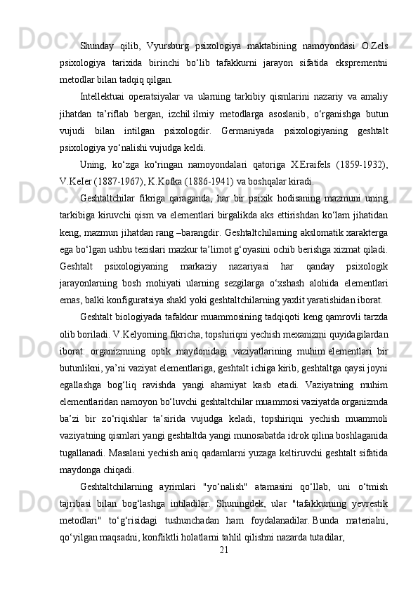 Shunday   qilib,   Vyursburg   psixologiya   maktabining   namoyondasi   O.Zels
psixologiya   tarixida   birinchi   bo‘lib   tafakkurni   jarayon   sifatida   eksprementni
metodlar bilan tadqiq qilgan.
Intellektuai   operatsiyalar   va   ularning   tarkibiy   qismlarini   nazariy   va   amaliy
jihatdan   ta’riflab   bergan,   izchil   ilmiy   metodlarga   asoslanib ,   o‘rganishga   butun
vujudi   bilan   intilgan   psixologdir.   Germaniyada   psixologiyaning   geshtalt
psixologiya yo‘nalishi vujudga keldi.
Uning,   ko‘zga   ko‘ringan   namoyondalari   qatoriga   X.Eraifels   (1859-1932),
V.KeIer (1887-1967), K.Kofka (1886-1941) va boshqalar kiradi.
Geshtaltchilar   fikriga   qaraganda,   har   bir   psixik   hodisaning   mazmuni   uning
tarkibiga  kiruvchi  qism   va  elementlari   birgalikda  aks  ettirishdan  ko‘lam   jihatidan
keng, mazmun jihatdan rang –barangdir. Geshtaltchilarning akslomatik xarakterga
ega bo‘lgan ushbu tezislari mazkur ta’limot g‘oyasini ochib berishga xizmat qiladi.
Geshtalt   psixologiyaning   markaziy   nazariyasi   har   qanday   psixologik
jarayonlarning   bosh   mohiyati   ularning   sezgilarga   o‘xshash   alohida   elementlari
emas, balki konfiguratsiya shakl yoki geshtaltchilarning yaxlit yaratishidan iborat.
Geshtalt biologiyada tafakkur muammosining tadqiqoti keng qamrovli tarzda
olib boriladi. V.Kelyorning fikricha, topshiriqni yechish mexanizmi quyidagilardan
iborat:   organizmning   optik   maydonidagi   vaziyatlarining   muhim   elementlari   bir
butunlikni , ya’ni vaziyat elementlariga, geshtalt ichiga kirib, geshtaltga qaysi joyni
egallashga   bog‘liq   ravishda   yangi   ahamiyat   kasb   etadi.   Vaziyatning   muhim
elementlaridan namoyon bo‘luvchi geshtaltchilar muammosi vaziyatda organizmda
ba’zi   bir   zo‘riqishlar   ta’sirida   vujudga   keladi,   topshiriqni   yechish   muammoli
vaziyatning qismlari yangi geshtaltda yangi munosabatda idrok qilina boshlaganida
tugallanadi. Masalani yechish aniq qadamlarni yuzaga keltiruvchi geshtalt sifatida
maydonga chiqadi.
Geshtaltchilarning   ayrimlari   "yo‘nalish"   atamasini   qo‘llab,   uni   o‘tmish
tajribasi   bilan   bog‘lashga   intiladilar.   Shuningdek,   ular   "tafakkurning   yevrestik
metodlari"   to‘g‘risidagi   tushunchadan   ham   foydalanadilar.   Bunda   materialni ,
qo‘yilgan maqsadni, konfliktli holatlarni tahlil   qilishni nazarda tutadilar,
21 