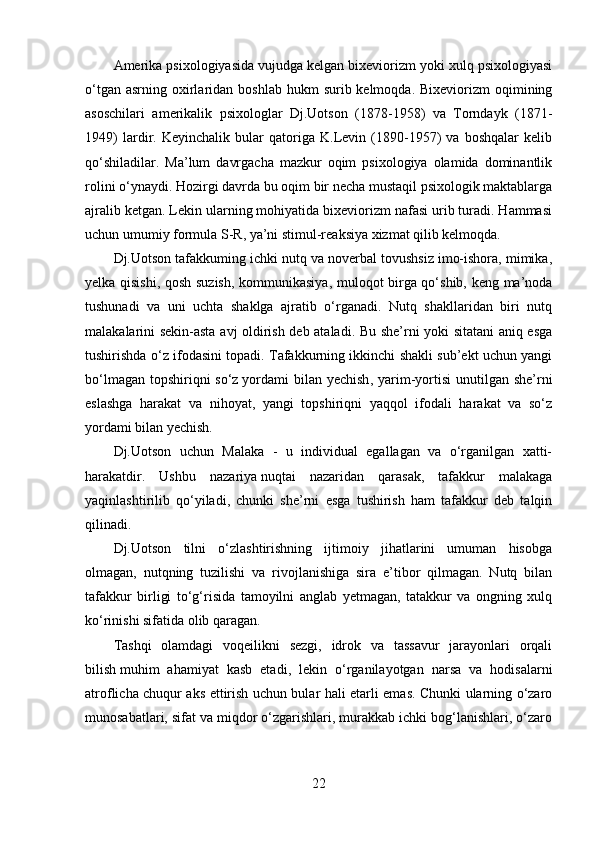 Amerika psixologiyasida vujudga kelgan bixeviorizm yoki xulq psixologiyasi
o‘tgan  asrning  oxirlaridan boshlab  hukm   surib kelmoqda.  Bixeviorizm   oqimining
asoschilari   amerikalik   psixologlar   Dj.Uotson   (1878-1958)   va   Torndayk   (1871-
1949)   lardir.   Keyinchalik   bular   qatoriga   K.Levin   (1890-1957)   va   boshqalar   kelib
qo‘shiladilar.   Ma’lum   davrgacha   mazkur   oqim   psixologiya   olamida   dominantlik
rolini o‘ynaydi. Hozirgi davrda bu oqim bir necha mustaqil psixologik maktablarga
ajralib ketgan. Lekin ularning mohiyatida bixeviorizm nafasi urib turadi. Hammasi
uchun umumiy formula S-R, ya’ni stimul-reaksiya xizmat qilib kelmoqda.
Dj.Uotson tafakkuming ichki nutq va noverbal tovushsiz imo-ishora, mimika,
yelka qisishi, qosh suzish, kommunikasiya, muloqot birga qo‘shib, keng ma’noda
tushunadi   va   uni   uchta   shaklga   ajratib   o‘rganadi.   Nutq   shakllaridan   biri   nutq
malakalarini sekin-asta avj oldirish deb ataladi. Bu she’rni yoki sitatani aniq esga
tushirishda o‘z ifodasini topadi. Tafakkurning ikkinchi shakli sub’ekt uchun yangi
bo‘lmagan  topshiriqni  so‘z   yordami  bilan yechish , yarim-yortisi  unutilgan she’rni
eslashga   harakat   va   nihoyat,   yangi   topshiriqni   yaqqol   ifodali   harakat   va   so‘z
yordami bilan yechish.
Dj.Uotson   uchun   Malaka   -   u   individual   egallagan   va   o‘rganilgan   xatti-
harakatdir.   Ushbu   nazariya   nuqtai   nazaridan   qarasak,   tafakkur   malakaga
yaqinlashtirilib   qo‘yiladi,   chunki   she’rni   esga   tushirish   ham   tafakkur   deb   talqin
qilinadi.
Dj.Uotson   tilni   o‘zlashtirishning   ijtimoiy   jihatlarini   umuman   hisobga
olmagan,   nutqning   tuzilishi   va   rivojlanishiga   sira   e’tibor   qilmagan.   Nutq   bilan
tafakkur   birligi   to‘g‘risida   tamoyilni   anglab   yetmagan,   tatakkur   va   ongning   xulq
ko‘rinishi sifatida olib qaragan.
Tashqi   olamdagi   voqeilikni   sezgi,   idrok   va   tassavur   jarayonlari   orqali
bilish   muhim   ahamiyat   kasb   etadi ,   lekin   o‘rganilayotgan   narsa   va   hodisalarni
atroflicha chuqur aks ettirish uchun bular hali etarli emas. Chunki ularning o‘zaro
munosabatlari, sifat va miqdor o‘zgarishlari, murakkab ichki bog‘lanishlari, o‘zaro
22 