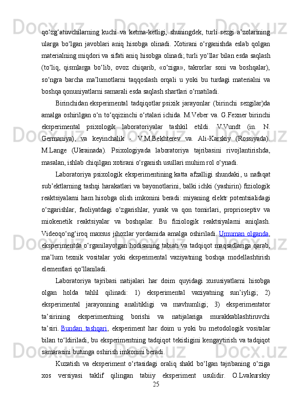 qo‘zg‘atuvchilarning   kuchi   va   ketma-ketligi,   shuningdek,   turli   sezgi   a’zolarining
ularga   bo‘lgan   javoblari   aniq   hisobga   olinadi.   Xotirani   o‘rganishda   eslab   qolgan
materialning miqdori   va sifati aniq hisobga olinadi;   turli yo‘llar bilan   esda saqlash
(to‘liq,   qismlarga   bo‘lib,   ovoz   chiqarib,   «o‘ziga»,   takrorlar   soni   va   boshqalar),
so‘ngra   barcha   ma’lumotlarni   taqqoslash   orqali   u   yoki   bu   turdagi   materialni   va
boshqa qonuniyatlarni samarali esda saqlash shartlari o‘rnatiladi.
Birinchidan   eksperimental   tadqiqotlar   psixik   jarayonlar   (birinchi   sezgilar)da
amalga oshirilgan   o‘n to‘qqizinchi o‘rtalari   ichida. M.Veber va. G.Fexner birinchi
eksperimental   psixologik   laboratoriyalar   tashkil   etildi.   V.Vundt   (in.   N.
Germaniya),   va   keyinchalik   -.   V.M.Bekhterev   va.   Ali-Karskiy   (Rossiyada).
M.Lange   (Ukrainada).   Psixologiyada   laboratoriya   tajribasini   rivojlantirishda,
masalan, ishlab chiqilgan xotirani o‘rganish usullari muhim rol o‘ynadi. 
Laboratoriya   psixologik   eksperimentining   katta   afzalligi   shundaki ,   u   nafaqat
sub’ektlarning tashqi harakatlari va bayonotlarini, balki ichki (yashirin) fiziologik
reaktsiyalarni   ham   hisobga  olish   imkonini  beradi:  miyaning  elektr   potentsialidagi
o‘zgarishlar,   faoliyatdagi   o‘zgarishlar,   yurak   va   qon   tomirlari,   proprioseptiv   va
miokenetik   reaktsiyalar   va   boshqalar.   Bu   fiziologik   reaktsiyalarni   aniqlash.
Videoqo‘ng‘iroq maxsus jihozlar yordamida amalga oshiriladi.   Umuman olganda ,
eksperimentda o‘rganilayotgan hodisaning tabiati va tadqiqot maqsadlariga qarab,
ma’lum   texnik   vositalar   yoki   eksperimental   vaziyatning   boshqa   modellashtirish
elementlari qo‘llaniladi.
Laboratoriya   tajribasi   natijalari   har   doim   quyidagi   xususiyatlarni   hisobga
olgan   holda   tahlil   qilinadi:   1)   eksperimental   vaziyatning   sun’iyligi;   2)
eksperimental   jarayonning   analitikligi   va   mavhumligi;   3)   eksperimentator
ta’sirining   eksperimentning   borishi   va   natijalariga   murakkablashtiruvchi
ta’siri .   Bundan   tashqari ,   eksperiment   har   doim   u   yoki   bu   metodologik   vositalar
bilan to‘ldiriladi, bu eksperimentning tadqiqot tekisligini  kengaytirish va tadqiqot
samarasini butunga oshirish imkonini beradi.
Kuzatish   va   eksperiment   o‘rtasidagi   oraliq   shakl   bo‘lgan   tajribaning   o‘ziga
xos   versiyasi   taklif   qilingan   tabiiy   eksperiment   usulidir.   O.Lvakurskiy
25 