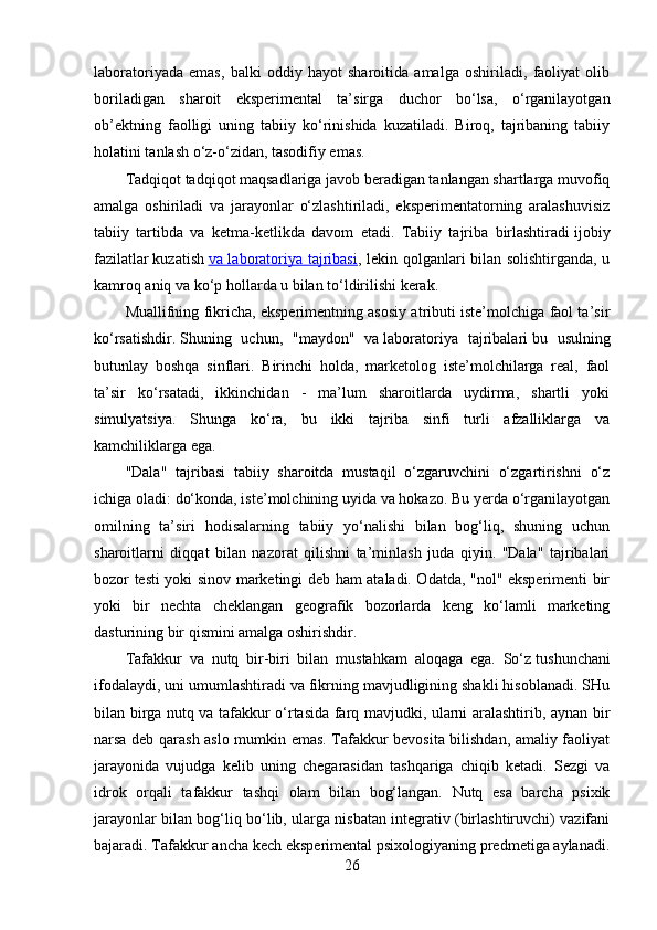 laboratoriyada   emas,   balki   oddiy   hayot   sharoitida   amalga   oshiriladi,   faoliyat   olib
boriladigan   sharoit   eksperimental   ta’sirga   duchor   bo‘lsa,   o‘rganilayotgan
ob’ektning   faolligi   uning   tabiiy   ko‘rinishida   kuzatiladi.   Biroq,   tajribaning   tabiiy
holatini tanlash o‘z-o‘zidan, tasodifiy emas. 
Tadqiqot tadqiqot maqsadlariga javob beradigan tanlangan shartlarga muvofiq
amalga   oshiriladi   va   jarayonlar   o‘zlashtiriladi,   eksperimentatorning   aralashuvisiz
tabiiy   tartibda   va   ketma-ketlikda   davom   etadi.   Tabiiy   tajriba   birlashtiradi   ijobiy
fazilatlar   kuzatish   va laboratoriya tajribasi ,   lekin qolganlari bilan solishtirganda, u
kamroq aniq va ko‘p hollarda u bilan to‘ldirilishi kerak.
Muallifning fikricha, eksperimentning asosiy atributi iste’molchiga faol ta’sir
ko‘rsatishdir.   Shuning   uchun,   "maydon"   va   laboratoriya   tajribalari   bu   usulning
butunlay   boshqa   sinflari.   Birinchi   holda,   marketolog   iste’molchilarga   real,   faol
ta’sir   ko‘rsatadi,   ikkinchidan   -   ma’lum   sharoitlarda   uydirma,   shartli   yoki
simulyatsiya.   Shunga   ko‘ra,   bu   ikki   tajriba   sinfi   turli   afzalliklarga   va
kamchiliklarga ega.
"Dala"   tajribasi   tabiiy   sharoitda   mustaqil   o‘zgaruvchini   o‘zgartirishni   o‘z
ichiga oladi: do‘konda, iste’molchining uyida va hokazo. Bu yerda o‘rganilayotgan
omilning   ta’siri   hodisalarning   tabiiy   yo‘nalishi   bilan   bog‘liq,   shuning   uchun
sharoitlarni   diqqat   bilan   nazorat   qilishni   ta’minlash   juda   qiyin.   "Dala"   tajribalari
bozor testi yoki sinov marketingi deb ham ataladi. Odatda, "nol" eksperimenti bir
yoki   bir   nechta   cheklangan   geografik   bozorlarda   keng   ko‘lamli   marketing
dasturining bir qismini amalga oshirishdir.
Tafakkur   va   nutq   bir-biri   bilan   mustahkam   aloqaga   ega.   So‘z   tushunchani
ifodalaydi, uni umumlashtiradi va fikrning mavjudligining shakli hisoblanadi. SHu
bilan birga nutq va tafakkur o‘rtasida farq mavjudki, ularni aralashtirib, aynan bir
narsa deb qarash aslo mumkin emas. Tafakkur bevosita bilishdan, amaliy faoliyat
jarayonida   vujudga   kelib   uning   chegarasidan   tashqariga   chiqib   ketadi.   Sezgi   va
idrok   orqali   tafakkur   tashqi   olam   bilan   bog‘langan.   Nutq   esa   barcha   psixik
jarayonlar bilan bog‘liq bo‘lib, ularga nisbatan integrativ (birlashtiruvchi) vazifani
bajaradi. Tafakkur ancha kech eksperimental psixologiyaning predmetiga aylanadi.
26 