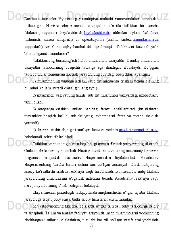 Dastlabki   tajribalar   Vyurtsburg   psixologiya   maktabi   namoyondalari   tomonidan
o‘tkazilgan.   Hozirda   eksperimental   tadqiqotlar   ta’sirida   tafakkur   bir   qancha
fikrlash   jarayonlari   (rejalashtirish,   loyihalashtirish ,   oldindan   aytish,   baholash,
tushunish,   xulosa   chiqarish)   va   operatsiyalari   (analiz,   sintez,   umumlashtirish ,
taqqoslash)   dan   iborat   aqliy   harakat   deb   qaralmoqda.   Tafakkurni   kuzatish   yo‘li
bilan o‘rganish mumkinmi?
Tafakkurning   boshlang‘ich   holati   muammoli   vaziyatdir.   Bunday   muammoli
vaziyatlar   tafakkurning   bosqichli   tabiatga   ega   ekanligini   ifodalaydi.   Ko‘pgina
tadqiqotchilar tomonidan fikrlash jarayonining quyidagi bosqichlari ajratilgan: 
1) muammoning vujudga kelishi, (sub’ekt maqsadga erishish uchun o‘zining
bilimlari ko‘lami yetarli emasligini anglaydi). 
2) muammoli vaziyatning tahlili, sub`ekt muammoli vaziyatdagi axborotlarni
tahlil qiladi. 
3)   maqsadga   erishish   usullari   haqidagi   farazni   shakllantiradi   (bu   nisbatan
maxsuldor   bosqich   bo‘lib,   sub`ekt   yangi   axborotlarni   faraz   va   metod   shaklida
yaratadi). 
4) farazni tekshirish, ilgari surilgan faraz va yechim   usullari nazorat qilinadi ,
baholanadi, tekshirib ko‘riladi. 
Tafakkur va nutqning o‘zaro bog‘liqligi avvalo fikrlash jarayonining til orqali
ifodalanishida namoyon bo‘ladi. Hozirgi kunda so‘z va uning mazmuniy tomonini
o‘rganish   maqsadida   assotsiativ   eksperimentdan   foydalaniladi.   Assotsiativ
eksperimentning   barcha   turlari   uchun   xos   bo‘lgan   xususiyat,   ularda   natijaning
asosiy ko‘rsatkichi sifatida reaktsiya vaqti hisoblanadi. Bu mezonlar nutq-fikrlash
jarayonining   dinamikasini   o‘rganish   imkonini   beradi.   Assotsiativ   reaktsiya   vaqti
nerv jarayonlarining o‘tish tezligini ifodalaydi. 
Eksperimental   psixologik   tadqiqotlarda   aniqlanishicha   o‘tgan   tajriba   fikrlash
jarayoniga faqat ijobiy emas, balki salbiy ham ta’sir etishi mumkin. 
M.Vertgeymerning   fikricha,   bolalarda   o‘tgan   tajriba   ijodiy   tafakkurga   salbiy
ta’sir qiladi. Ta’lim va amaliy faoliyat jarayonida inson muammolarni yechishning
cheklangan   usullarini   o‘zlashtirsa,   tuzilishi   har   xil   bo‘lgan   vazifalarni   yechishda
27 