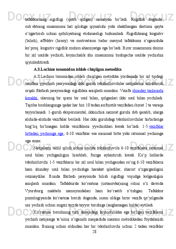 tafakkurning   rigidligi   (qotib   qolgan)   namoyon   bo‘ladi.   Rigidlik   deganda,
sub`ektning   muammoni   hal   qilishga   qiynalishi   yoki   shakllangan   dasturni   qayta
o‘zgartirish   uchun   qobiliyatning   etishmasligi   tushuniladi.   Rigidlikning   kognitiv
(bilish),   affektiv   (hissiy)   va   motivatsion   turlar   mavjud   tafakkurni   o‘rganishda
ko‘proq  kognitiv rigidlik muhim ahamiyatga ega bo‘ladi. Biror muammoni doimo
bir   xil   usulda   yechish,   keyinchalik   shu   muammoni   boshqacha   usulda   yechishni
qiyinlashtiradi.
A.S.Lachins tomonidan ishlab chiqilgan metodika
A.S.Lachins   tomonidan   ishlab   chiqilgan   metodika   yordamida   bir   xil   tipdagi
vazifani  yyechish jarayonidagi  ikki  guruh tekshiriluvchilar  natijalarini  solishtirish
orqali fikrlash jarayonidagi rigidlikni aniqlash mumkin. Vazifa   shunday tanlanishi
kerakki ,   ularning   bir   qismi   bir   usul   bilan,   qolganlari   ikki   usul   bilan   yechiladi.
Tajriba boshlangunga qadar har biri 10 tadan arifmetik vazifadan iborat 2 ta varaqa
tayyorlanadi. 1-guruh eksperimental, ikkinchisi nazorat guruhi deb qaralib, ularga
alohida-alohida vazifalar beriladi. Har ikki guruhdagi tekshiriluvchilar birbirlariga
bog‘liq   bo‘lmagan   holda   vazifalarni   yyechishlari   kerak   bo‘ladi.   1-5   vazifalar
bittadan   yechimga   ega ,   6-10   vazifalar   esa   minimal   bitta   yoki   ratsional   yechimga
ega emas.
Natijalarni tahlil qilish uchun nechta tekshiriluvchi 6-10 vazifalarni ratsional
usul   bilan   yechganligini   hisoblab,   foizga   aylantirish   kerak.   Ko‘p   hollarda
tekshiriluvchi 1-5 vazifalarni bir xil usul  bilan yechgandan so‘ng 6-10 vazifalarni
ham   shunday   usul   bilan   yechishga   harakat   qiladilar,   sharoit   o‘zgarganligini
sezmaydilar.   Bunda   fikrlash   jarayonida   bilish   rigidligi   vujudga   kelganligini
aniqlash   mumkin.   Tafakkurda   ko‘rsatma   (ustanovka)ning   rolini   o‘z   davrida
Vyursburg   maktabi   namoyondalari   ham   ko‘rsatib   o‘tishgan.   Tafakkur
psixologiyasida   ko‘rsatma   berish   deganda,   inson   oldiga   biror   vazifa   qo‘yilganda
uni yechish uchun ongsiz tarzda tayyor turishiga (anglamagan holda) aytiladi.
Ko‘rsatma   berishning   turli   darajadagi   kiyinchilikka   ega   bo‘lgan   vazifalarni
yechish   natijasiga   ta’sirini   o‘rganish   maqsadida   maxsus   metodikadan   foydalanish
mumkin.   Buning   uchun   oldindan   har   bir   tekshiriluvchi   uchun   2   tadan   vazifalar
28