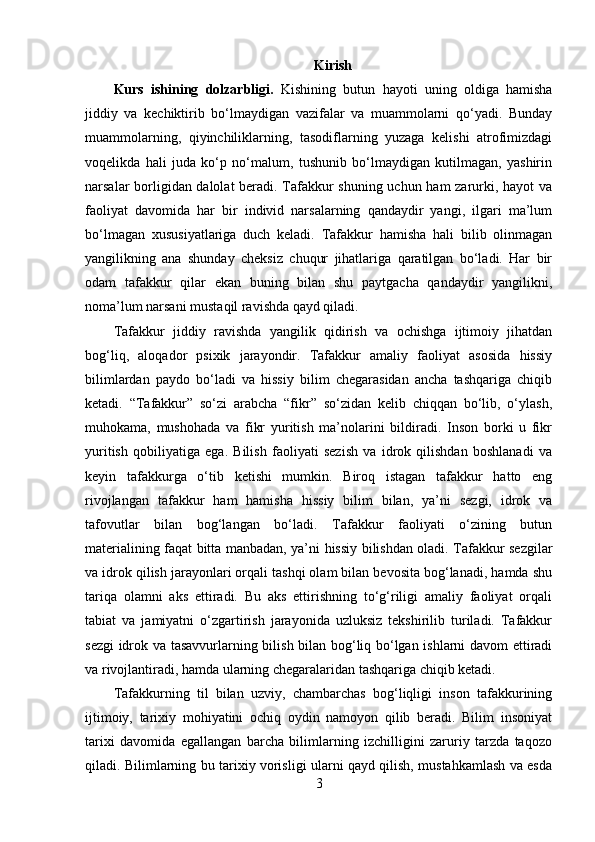 Kirish
Kurs   ishining   dolzarbligi.   Kishining   butun   hayoti   uning   oldiga   hamisha
jiddiy   va   kechiktirib   bo‘lmaydigan   vazifalar   va   muammolarni   qo‘yadi.   Bunday
muammolarning,   qiyinchiliklarning,   tasodiflarning   yuzaga   kelishi   atrofimizdagi
voqelikda   hali   juda   ko‘p   no‘malum,   tushunib   bo‘lmaydigan   kutilmagan,   yashirin
narsalar borligidan dalolat beradi. Tafakkur shuning uchun ham zarurki, hayot va
faoliyat   davomida   har   bir   individ   narsalarning   qandaydir   yangi,   ilgari   ma’lum
bo‘lmagan   xususiyatlariga   duch   keladi.   Tafakkur   hamisha   hali   bilib   olinmagan
yangilikning   ana   shunday   cheksiz   chuqur   jihatlariga   qaratilgan   bo‘ladi.   Har   bir
odam   tafakkur   qilar   ekan   buning   bilan   shu   paytgacha   qandaydir   yangilikni,
noma’lum narsani mustaqil ravishda qayd qiladi.
Tafakkur   jiddiy   ravishda   yangilik   qidirish   va   ochishga   ijtimoiy   jihatdan
bog‘liq,   aloqador   psixik   jarayondir.   Tafakkur   amaliy   faoliyat   asosida   hissiy
bilimlardan   paydo   bo‘ladi   va   hissiy   bilim   chegarasidan   ancha   tashqariga   chiqib
ketadi.   “Tafakkur”   so‘zi   arabcha   “fikr”   so‘zidan   kelib   chiqqan   bo‘lib,   o‘ylash,
muhokama,   mushohada   va   fikr   yuritish   ma’nolarini   bildiradi.   Inson   borki   u   fikr
yuritish   qobiliyatiga   ega.   Bilish   faoliyati   sezish   va   idrok   qilishdan   boshlanadi   va
keyin   tafakkurga   o‘tib   ketishi   mumkin.   Biroq   istagan   tafakkur   hatto   eng
rivojlangan   tafakkur   ham   hamisha   hissiy   bilim   bilan,   ya’ni   sezgi,   idrok   va
tafovutlar   bilan   bog‘langan   bo‘ladi.   Tafakkur   faoliyati   o‘zining   butun
materialining faqat bitta manbadan, ya’ni hissiy bilishdan oladi. Tafakkur sezgilar
va idrok qilish jarayonlari orqali tashqi olam bilan bevosita bog‘lanadi, hamda shu
tariqa   olamni   aks   ettiradi.   Bu   aks   ettirishning   to‘g‘riligi   amaliy   faoliyat   orqali
tabiat   va   jamiyatni   o‘zgartirish   jarayonida   uzluksiz   tekshirilib   turiladi.   Tafakkur
sezgi  idrok va tasavvurlarning bilish bilan bog‘liq bo‘lgan ishlarni davom  ettiradi
va rivojlantiradi, hamda ularning chegaralaridan tashqariga chiqib ketadi. 
Tafakkurning   til   bilan   uzviy,   chambarchas   bog‘liqligi   inson   tafakkurining
ijtimoiy,   tarixiy   mohiyatini   ochiq   oydin   namoyon   qilib   beradi.   Bilim   insoniyat
tarixi   davomida   egallangan   barcha   bilimlarning   izchilligini   zaruriy   tarzda   taqozo
qiladi. Bilimlarning bu tarixiy vorisligi ularni qayd qilish, mustahkamlash va esda
3 