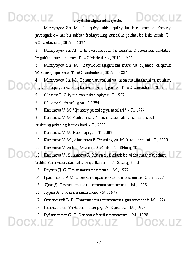 Foydalanilgan adabiyotlar
1. Mirziyoyev   Sh.   M   .   Tanqidiy   tahlil,   qat’iy   tartib   intizom   va   shaxsiy
javobgarlik – har bir rahbar faoliaytining kundalik qoidasi bo‘lishi kerak. T.:
«O‘zbekiston», 2017. – 102 b
2. Mirziyoyev Sh. M . Erkin va farovon, demokratik O‘zbekiston davlatini
birgalikda barpo etamiz. T.: «O‘zbekiston», 2016. – 56 b
3. Mirziyoyev   Sh.   M   .   Buyuk   kelajagimizni   mard   va   olijanob   xalqimiz
bilan birga quramiz. T.: «O‘zbekiston», 2017. – 488 b
4. Mirziyoyev Sh. M . Qonun ustuvorligi va inson manfaatlarini ta’minlash
– yurt taraqqiyoti va xalq farovonligining garovi. T.: «O‘zbekiston», 2017
5. G‘oziev E. Oliy maktab psixologiyasi.  T. 1997
6. G‘oziev E. Psixologiya. T. 1994.
7. Karimova V. M. "Ijtimoiy psixologiya asoslari". - T., 1994
8. Karimova V. M. Auditoriyada bahs-munozarali darslarni tashkil 
etishning psixologik texnikasi. - T., 2000
9. Karimova V. M. Psixologiya. - T., 2002
10. Karimova V. M., Akramova F. Psixologiya.  Ma’ruzalar matni - T., 2000
11. Karimova V. va b.q. Mustaqil fikrlash. - T.: SHarq, 2000
12. Karimova V., Sunnatova R. Mustaqil fikrlash bo‘yicha mashg‘ulotlarni 
tashkil etish yuzasidan uslubiy qo‘llanma. - T.: SHarq, 2000
13. Брунер Д. С. Психология познания. - М., 1977 
14. Грановская Р. М. Элементи практической психологи. СПБ, 1997
15.   Дюи Д. Психология и педагогика мишления. - М., 1998
16. Лурия А. Р. Язик и мишление - М., 1979 
17. ОлшанскT Б. Б. Практическая психология для учителей. М. 1994. 
18. Психология. Учебник. - Под ред. А. Крилова - М., 1998 
19. Рубинштейн С. Л. Основи обшей психологи. - М., 1998
37 