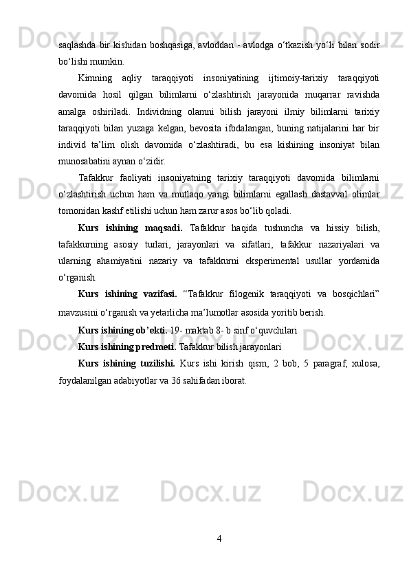 saqlashda   bir   kishidan   boshqasiga,   avloddan   -   avlodga   o‘tkazish   yo‘li   bilan  sodir
bo‘lishi mumkin. 
Kimning   aqliy   taraqqiyoti   insoniyatining   ijtimoiy-tarixiy   taraqqiyoti
davomida   hosil   qilgan   bilimlarni   o‘zlashtirish   jarayonida   muqarrar   ravishda
amalga   oshiriladi.   Individning   olamni   bilish   jarayoni   ilmiy   bilimlarni   tarixiy
taraqqiyoti   bilan   yuzaga   kelgan,   bevosita   ifodalangan,   buning   natijalarini   har   bir
individ   ta’lim   olish   davomida   o‘zlashtiradi,   bu   esa   kishining   insoniyat   bilan
munosabatini aynan o‘zidir. 
Tafakkur   faoliyati   insoniyatning   tarixiy   taraqqiyoti   davomida   bilimlarni
o‘zlashtirish   uchun   ham   va   mutlaqo   yangi   bilimlarni   egallash   dastavval   olimlar
tomonidan kashf etilishi uchun ham zarur asos bo‘lib qoladi.
Kurs   ishining   maqsadi.   Tafakkur   haqida   tushuncha   va   hissiy   bilish ,
tafakkurning   asosiy   turlari,   jarayonlari   va   sifatlari,   tafakkur   nazariyalari   va
ularning   ahamiyatini   nazariy   va   tafakkurni   eksperimental   usullar   yordamida
o‘rganish.
Kurs   ishining   vazifasi.   “ Tafakkur   filogenik   taraqqiyoti   va   bosqichlari”
mavzusini o‘rganish va yetarlicha ma’lumotlar asosida yoritib berish .
Kurs ishining ob’ekti.  19 -  maktab 8 -  b sinf o‘quvchilari
Kurs ishining predmeti.  Tafakkur bilish jarayonlari
Kurs   ishining   tuzilishi.   Kurs   ishi   kirish   qism,   2   bob,   5   paragraf,   xulosa,
foydalanilgan adabiyotlar va 36 sahifadan iborat.
4