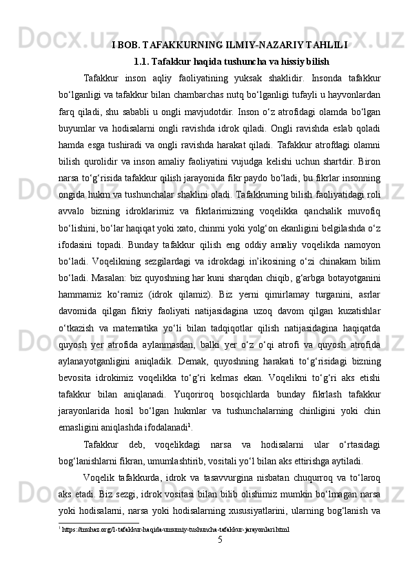 I BOB. TAFAKKURNING ILMIY-NAZARIY TAHLILI
1.1. Tafakkur haqida tushuncha va hissiy bilish
Tafakkur   inson   aqliy   faoliyatining   yuksak   shaklidir.   Insonda   tafakkur
bo‘lganligi va tafakkur bilan chambarchas nutq bo‘lganligi tufayli u hayvonlardan
farq   qiladi,   shu   sababli   u   ongli   mavjudotdir.   Inson   o‘z   atrofidagi   olamda   bo‘lgan
buyumlar   va   hodisalarni   ongli   ravishda   idrok   qiladi.   Ongli   ravishda   eslab   qoladi
hamda  esga  tushiradi  va  ongli  ravishda  harakat   qiladi. Tafakkur   atrofdagi  olamni
bilish   qurolidir   va   inson   amaliy   faoliyatini   vujudga   kelishi   uchun   shartdir.   Biron
narsa to‘g‘risida tafakkur qilish jarayonida fikr paydo bo‘ladi, bu fikrlar insonning
ongida hukm va tushunchalar shaklini oladi. Tafakkurning bilish faoliyatidagi roli
avvalo   bizning   idroklarimiz   va   fikrlarimizning   voqelikka   qanchalik   muvofiq
bo‘lishini, bo‘lar haqiqat yoki xato, chinmi yoki yolg‘on ekanligini belgilashda o‘z
ifodasini   topadi.   Bunday   tafakkur   qilish   eng   oddiy   amaliy   voqelikda   namoyon
bo‘ladi.   Voqelikning   sezgilardagi   va   idrokdagi   in’ikosining   o‘zi   chinakam   bilim
bo‘ladi. Masalan: biz quyoshning   har kuni sharqdan chiqib , g‘arbga botayotganini
hammamiz   ko‘ramiz   (idrok   qilamiz).   Biz   yerni   qimirlamay   turganini,   asrlar
davomida   qilgan   fikriy   faoliyati   natijasidagina   uzoq   davom   qilgan   kuzatishlar
o‘tkazish   va   matematika   yo‘li   bilan   tadqiqotlar   qilish   natijasidagina   haqiqatda
quyosh   yer   atrofida   aylanmasdan,   balki   yer   o‘z   o‘qi   atrofi   va   quyosh   atrofida
aylanayotganligini   aniqladik.   Demak,   quyoshning   harakati   to‘g‘risidagi   bizning
bevosita   idrokimiz   voqelikka   to‘g‘ri   kelmas   ekan.   Voqelikni   to‘g‘ri   aks   etishi
tafakkur   bilan   aniqlanadi.   Yuqoriroq   bosqichlarda   bunday   fikrlash   tafakkur
jarayonlarida   hosil   bo‘lgan   hukmlar   va   tushunchalarning   chinligini   yoki   chin
emasligini aniqlashda ifodalanadi 1
. 
Tafakkur   deb,   voqelikdagi   narsa   va   hodisalarni   ular   o‘rtasidagi
bog‘lanishlarni fikran, umumlashtirib, vositali yo‘l bilan aks ettirishga aytiladi.
Voqelik   tafakkurda ,   idrok   va   tasavvurgina   nisbatan   chuqurroq   va   to‘laroq
aks etadi. Biz sezgi, idrok vositasi  bilan bilib olishimiz mumkin bo‘lmagan narsa
yoki   hodisalarni,   narsa   yoki   hodisalarning   xususiyatlarini,   ularning   bog‘lanish   va
1
 https://muhaz.org/1-tafakkur-haqida-umumiy-tushuncha-tafakkur-jarayonlari.html
5 