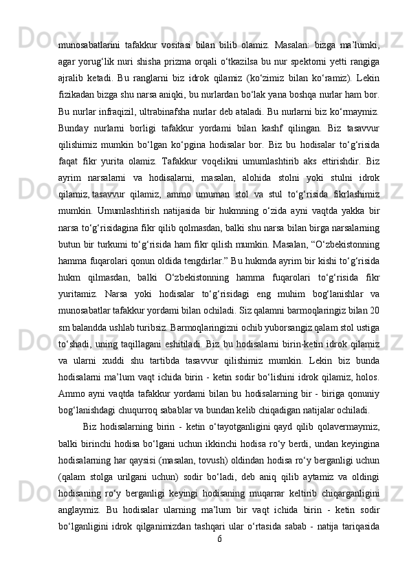 munosabatlarini   tafakkur   vositasi   bilan   bilib   olamiz.   Masalan:   bizga   ma’lumki,
agar   yorug‘lik   nuri   shisha   prizma   orqali   o‘tkazilsa   bu   nur   spektorni   yetti   rangiga
ajralib   ketadi.   Bu   ranglarni   biz   idrok   qilamiz   (ko‘zimiz   bilan   ko‘ramiz).   Lekin
fizikadan   bizga shu narsa aniqki , bu nurlardan bo‘lak yana boshqa nurlar ham bor.
Bu nurlar infraqizil, ultrabinafsha nurlar deb ataladi. Bu nurlarni biz ko‘rmaymiz.
Bunday   nurlarni   borligi   tafakkur   yordami   bilan   kashf   qilingan.   Biz   tasavvur
qilishimiz   mumkin   bo‘lgan   ko‘pgina   hodisalar   bor.   Biz   bu   hodisalar   to‘g‘risida
faqat   fikr   yurita   olamiz.   Tafakkur   voqelikni   umumlashtirib   aks   ettirishdir.   Biz
ayrim   narsalarni   va   hodisalarni,   masalan,   alohida   stolni   yoki   stulni   idrok
qilamiz,   tasavvur   qilamiz ,   ammo   umuman   stol   va   stul   to‘g‘risida   fikrlashimiz
mumkin.   Umumlashtirish   natijasida   bir   hukmning   o‘zida   ayni   vaqtda   yakka   bir
narsa to‘g‘risidagina fikr qilib qolmasdan, balki shu narsa bilan birga narsalarning
butun bir turkumi to‘g‘risida ham fikr qilish mumkin. Masalan, “O‘zbekistonning
hamma fuqarolari qonun oldida tengdirlar.” Bu hukmda ayrim bir kishi to‘g‘risida
hukm   qilmasdan,   balki   O‘zbekistonning   hamma   fuqarolari   to‘g‘risida   fikr
yuritamiz.   Narsa   yoki   hodisalar   to‘g‘risidagi   eng   muhim   bog‘lanishlar   va
munosabatlar tafakkur yordami bilan ochiladi. Siz qalamni barmoqlaringiz bilan 20
sm balandda ushlab turibsiz. Barmoqlaringizni ochib yuborsangiz qalam stol ustiga
to‘shadi,   uning   taqillagani   eshitiladi.   Biz   bu   hodisalarni   birin-ketin   idrok   qilamiz
va   ularni   xuddi   shu   tartibda   tasavvur   qilishimiz   mumkin.   Lekin   biz   bunda
hodisalarni  ma’lum  vaqt  ichida birin -  ketin sodir  bo‘lishini  idrok qilamiz, holos.
Ammo   ayni   vaqtda   tafakkur   yordami   bilan   bu   hodisalarning   bir   -   biriga   qonuniy
bog‘lanishdagi chuqurroq sabablar va bundan kelib chiqadigan natijalar ochiladi.
Biz   hodisalarning   birin   -   ketin   o‘tayotganligini   qayd   qilib   qolavermaymiz ,
balki   birinchi   hodisa   bo‘lgani   uchun   ikkinchi   hodisa   ro‘y   berdi,   undan   keyingina
hodisalarning har qaysisi (masalan, tovush) oldindan hodisa ro‘y berganligi uchun
(qalam   stolga   urilgani   uchun)   sodir   bo‘ladi,   deb   aniq   qilib   aytamiz   va   oldingi
hodisaning   ro‘y   berganligi   keyingi   hodisaning   muqarrar   keltirib   chiqarganligini
anglaymiz.   Bu   hodisalar   ularning   ma’lum   bir   vaqt   ichida   birin   -   ketin   sodir
bo‘lganligini   idrok   qilganimizdan   tashqari   ular   o‘rtasida   sabab   -   natija   tariqasida
6 