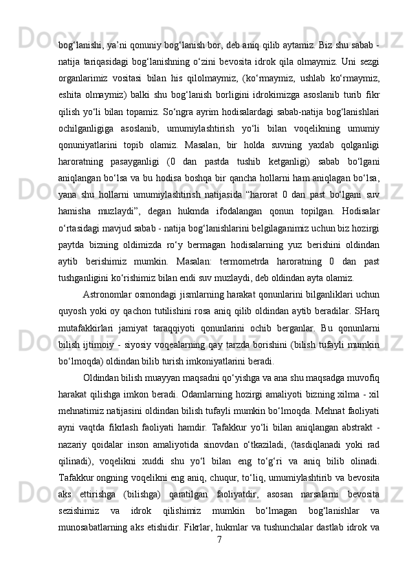bog‘lanishi, ya’ni qonuniy bog‘lanish bor, deb aniq qilib aytamiz. Biz shu sabab -
natija   tariqasidagi   bog‘lanishning   o‘zini   bevosita   idrok   qila   olmaymiz.   Uni   sezgi
organlarimiz   vositasi   bilan   his   qilolmaymiz,   (ko‘rmaymiz,   ushlab   ko‘rmaymiz,
eshita   olmaymiz)   balki   shu   bog‘lanish   borligini   idrokimizga   asoslanib   turib   fikr
qilish yo‘li bilan topamiz. So‘ngra ayrim hodisalardagi sabab-natija bog‘lanishlari
ochilganligiga   asoslanib,   umumiylashtirish   yo‘li   bilan   voqelikning   umumiy
qonuniyatlarini   topib   olamiz.   Masalan,   bir   holda   suvning   yaxlab   qolganligi
haroratning   pasayganligi   (0   dan   pastda   tushib   ketganligi)   sabab   bo‘lgani
aniqlangan bo‘lsa va bu hodisa  boshqa bir  qancha hollarni  ham aniqlagan bo‘lsa,
yana   shu   hollarni   umumiylashtirish   natijasida   “harorat   0   dan   past   bo‘lgani   suv
hamisha   muzlaydi”,   degan   hukmda   ifodalangan   qonun   topilgan.   Hodisalar
o‘rtasidagi mavjud sabab - natija bog‘lanishlarini belgilaganimiz uchun biz hozirgi
paytda   bizning   oldimizda   ro‘y   bermagan   hodisalarning   yuz   berishini   oldindan
aytib   berishimiz   mumkin.   Masalan:   termometrda   haroratning   0   dan   past
tushganligini ko‘rishimiz bilan endi suv muzlaydi, deb oldindan ayta olamiz.
Astronomlar osmondagi jismlarning harakat qonunlarini bilganliklari uchun
quyosh  yoki  oy  qachon   tutilishini  rosa   aniq  qilib  oldindan   aytib  beradilar.  SHarq
mutafakkirlari   jamiyat   taraqqiyoti   qonunlarini   ochib   berganlar.   Bu   qonunlarni
bilish   ijtimoiy   -   siyosiy   voqealarning   qay   tarzda   borishini   (bilish   tufayli   mumkin
bo‘lmoqda) oldindan bilib turish imkoniyatlarini beradi.
Oldindan bilish muayyan maqsadni qo‘yishga va ana shu maqsadga muvofiq
harakat qilishga imkon beradi. Odamlarning hozirgi  amaliyoti  bizning xilma - xil
mehnatimiz natijasini oldindan bilish tufayli mumkin bo‘lmoqda. Mehnat faoliyati
ayni   vaqtda   fikrlash   faoliyati   hamdir.   Tafakkur   yo‘li   bilan   aniqlangan   abstrakt   -
nazariy   qoidalar   inson   amaliyotida   sinovdan   o‘tkaziladi,   (tasdiqlanadi   yoki   rad
qilinadi),   voqelikni   xuddi   shu   yo‘l   bilan   eng   to‘g‘ri   va   aniq   bilib   olinadi.
Tafakkur   ongning voqelikni eng aniq , chuqur, to‘liq, umumiylashtirib va bevosita
aks   ettirishga   (bilishga)   qaratilgan   faoliyatdir,   asosan   narsalarni   bevosita
sezishimiz   va   idrok   qilishimiz   mumkin   bo‘lmagan   bog‘lanishlar   va
munosabatlarning aks etishidir. Fikrlar, hukmlar  va tushunchalar  dastlab idrok va
7