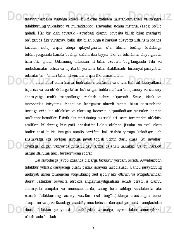 tasavvur  asosida  vujudga  keladi.   Bu  fikrlar   xotirada   mustahkamlanadi  va  so‘ngra
tafakkurning   yuksakroq   va   murakkabroq   jarayonlari   uchun   material   (asos)   bo‘lib
qoladi.   Har   bir   kishi   tevarak   -   atrofdagi   olamni   bevosita   bilish   bilan   mashg‘ul
bo‘lganida fikr yuritmay, balki shu bilan birga u harakat qilayotganida ham boshqa
kishilar   nutq   orqali   aloqa   qilayotganida,   o‘z   fikrini   boshqa   kishilarga
bildirayotganida  hamda   boshqa  kishilardan   tayyor  fikr  va  bilimlarni   olayotganida
ham   fikr   qiladi.   Odamning   tafakkuri   til   bilan   bevosita   bog‘langandir.   Fikr   va
muhokamalar , bilish va tajriba til yordami bilan shakllanadi. Insoniyat jamiyatida
odamlar bir - birlari bilan til vositasi orqali fikr almashadilar.  
Inson atrof-olam (narsa, hodisalar, insonlarni) va o‘zini turli xil faoliyatlarni
bajarish  va bu  ob’ektlarga  ta’sir   ko‘rsatgan  holda  ma’lum   bir   ijtimoiy  va  shaxsiy
ahamiyatga   molik   maqsadlarga   erishish   uchun   o‘rganadi.   Sezgi,   idrok   va
tasavvurlar   ixtiyorsiz   diqqat   va   ko‘rgazma-obrazli   xotira   bilan   hamkorlikda
insonga   aniq   bir   ob’ektlar   va   ularning   bevosita   o‘rganiladigan   xossalari   haqida
ma’lumot  beradilar. Psixik aks ettirishning bu shakllari  inson tomonidan ob’ektiv
reallikni   bilishning   hissiyotli   asoslaridir .   Lekin   alohida   jismlar   va   real   olam
hodisalarini   bilish   istalgan   amaliy   vazifani   hal   etishda   yuzaga   keladigan   uch
ahamiyatga   ega   bo‘lgan   savolga   javob   topish   uchun   etarli   emas.   Bu   savollar:
«yuzaga   kelgan   vaziyatda   nimani,   qay   tarzda   bajarish   mumkin,   va   bu   harakat
natijasida nima hosil bo‘ladi?»dan iborat.
Bu savollarga javob izlashda bizlarga tafakkur yordam beradi .   Avvalambor,
tafakkur   yuksak   darajadagi   bilish   psixik   jarayoni   hisoblanadi .   Ushbu   jarayonning
mohiyati   inson   tomonidan   voqelikning   faol   ijodiy   aks   ettirish   va   o‘zgartirishdan
iborat .   T afakkur   bevosita   idrokda   anglaymaydiganlarni   ochib   beradi ;   u   olamni
ahamiyatli   aloqalar   va   munosabatlarda,   uning   turli   xildagi   vositalarida   aks
ettiradi .   Tafakkurning   asosiy   vazifasi   real   bog‘liqliklarga   asoslangan   zarur
aloqalarni vaqt va fazodagi tasodifiy mos kelishlardan ajratgan holda     aniqlashdan
iborat .   Tafakkur   jarayonida   tasodifiydan   zaruratga,   ayrimlikdan   umumiylikka
o‘tish sodir bo‘ladi .
8 