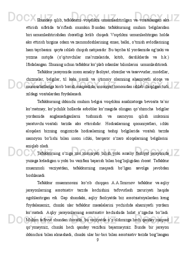 S h unday   qilib ,   tafakkurni   voqelikni   umumlashtirilgan   va   vositalangan   aks
ettirish   sifatida   ta’riflash   mumkin .   Bundan   tafakkurning   muhim   belgilaridan
biri   umumlashtirishdan   iboratligi   kelib   chiqadi .   Voqelikni   umumlashtirgan   holda
aks ettirish birgina odam va zamondoshlarining emas, balki, o‘tmish avlodlarining
ham tajribasini    qayta ishlab chiqish natijasidir .   Bu tajriba til yordamida og‘zaki va
yozma   nutqda   (o‘qituvchilar   ma’ruzalarida,   kitob,   darsliklarda   va   h.k.)
Ifodalangan. Shuning uchun tafakkur ko‘plab odamlar bilimlarini    umumlashtiradi.
Tafakkur jarayonida inson amaliy faoliyat, obrazlar va tasavvurlar, modellar,
chizmalar,   belgilar,   til   kabi   jismli   va   ijtimoiy   olamning   ahamiyatli   aloqa   va
munosabatlariga kirib borish maqsadida, insoniyat tomonidan ishlab chiqilgan turli
xildagi vositalardan foydalanadi .
Tafakkurning   ikkinchi   muhim   belgisi   voqelikni   analizatorga   bevosita   ta’sir
ko‘rsatmay,   ko‘pchilik   hollarda   asboblar   ko‘magida   olingan   qo‘shimcha     belgilar
yordamida   anglanadiganlarni   tushunish   va   namoyon   qilish   imkonini
yaratuvchi   vositali   tarzda   aks   ettirishdir.   Hodisalarning   qonuniyatlari,   ichki
aloqalari   bizning   ongimizda   hodisalarning   tashqi   belgilarida   vositali   tarzda
namoyon   bo‘lishi   bilan   inson   ichki,   barqaror   o‘zaro   aloqalarning   belgilarini  
aniqlab oladi.
Tafakkurning   o‘ziga   xos   xususiyati   bilish   yoki   amaliy   faoliyat   jarayonida
yuzaga keladigan u yoki bu vazifani bajarish bilan bog‘liqligidan iborat. Tafakkur
muammoli   vaziyatdan,   tafakkurning   maqsadi   bo‘lgan   savolga   javobdan
boshlanadi.
Tafakkur   muammosini   ko‘rib   chiqqan   A.A.S mirnov   tafakkur   va   aqliy
jarayonlarning   assotsiativ   tarzda   k echishini   tafovutlash   zaruriyati   haqida
ogohlantirgan   edi.   Gap   shundaki,   aqliy   faoliyatda   biz   assotsiatsiyalardan   keng
foydalanamiz,   chunki   ular   tafakkur   masalalarini   yechishda   ahamiyatli   yordam
ko‘rsatadi.   Aqliy   jarayonlarning   assotsiativ   kechishida   holat   o‘zgacha   bo‘ladi.
Muhim tafovut shundan iboratki, bu vaziyatda o‘z oldimizga hech qanday maqsad
qo‘ymaymiz,   chunki   hech   qanday   vazifani   bajarmaymiz.   Bunda   bir   jarayon
ikkinchisi bilan almashadi, chunki ular bir-biri bilan assotsiativ tarzda bog‘langan
9 