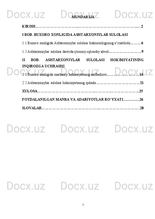 MUNDARIJA
KIRISH……………………………...……………………………….………...….2
I BOB. BUXORO XONLIGIDA ASHTARXONIYLAR SULOLASI
1.1 Buxoro xonligida Ashtarxoniylar sulolasi hukmronligining o‘rnatilishi ………6
1.2 Ashtarxoniylar sulolasi davrida ijtimoiy-iqtisodiy ahvol ………………………9
II   BOB.   ASHTARXONIYLAR   SULOLASI   HOKIMIYATINING
INQIROZGA UCHRASHI 
2.1 Buxoro xonligida markaziy hokimiyatning zaiflashuvi ………………………16
2.2 Ashtarxoniylar sulolasi hokimiyatining qulashi ………………………………21
XULOSA………………………………………...………….…………………....25
FOYDALANILGAN MANBA VA ADABIYOTLAR RO‘YXATI..................26
ILOVALAR………………………………………..……………………………..28
1 