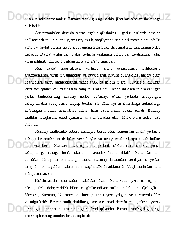 bilan   ta’minlanmaganligi   Buxoro   xonk’gining   harbiy   jihatdan   o‘ta   zaiflashuviga
olib keldi.
Ashtarxoniylar   davrida   yerga   egalik   qilishning,   ilgarigi   asrlarda   amalda
bo‘lganidek mulki sultoniy, xususiy mulk, vaqf yerlari shakllari mavjud edi. Mulki
sultoniy davlat  yerlari  hisoblanib,  undan keladigan daromad xon xazinasiga  kelib
tushardi.   Davlat   yerlaridan   o‘sha   joylarda   yashagan   dehqonlar   foydalangan,   ular
yerni ishlatib, olingan hosildan xiroj solig‘i to‘laganlar.
Xon   davlat   tasarrufidagi   yerlarni,   aholi   yashaydigan   qishloqlarni
shahzodalarga, yirik din ulamolari va sayyidlarga suyurg‘ol shaklida, harbiy qism
boshliqlari,   saroy   amaldorlariga   tanho   shaklida   in’om   qilardi.   Suyurg‘ol   qilingan
katta yer egalari xon xazinasiga soliq to‘lamas edi. Tanho shaklida in’om qilingan
yerlar   tanhodorning   xususiy   mulki   bo‘lmay,   o‘sha   yerlarda   ishlayotgan
dehqonlardan   soliq   olish   huquqi   berilar   edi.   Xon   ayrim   shaxslarga   hukmdorga
ko‘rsatgan   alohida   xizmatlari   uchun   ham   yer-mulklar   in’om   etardi.   Bunday
mulklar   soliqlardan   ozod   qilinardi   va   shu   boisdan   ular   „Mulki   xurri   xolis”   deb
atalardi.
Xususiy   mulkchilik  tobora  kuchayib  bordi.  Xon  tomonidan  davlat  yerlarini
soliqqa   tortmaslik   sharti   bilan   yirik   boylar   va   saroy   amaldorlariga   sotish   hollari
ham   yuz   berdi.   Xususiy   mulk   egalari   u   yerlarda   o‘zlari   ishlamas   edi,   yersiz
dehqonlarga   ijaraga   berib,   ularni   zo‘ravonlik   bilan   ishlatib,   katta   daromad
olardilar.   Diniy   mahkamalarga   mulki   sultoniy   hisobidan   berilgan   u   yerlar,
masjidlar,   xonaqohlar,   qabristonlar   vaqf   mulki   hisoblanardi.   Vaqf   mulkidan   ham
soliq olinmas edi.
Ko‘chmanchi   chorvador   qabilalar   ham   katta-katta   yerlarni   egallab,
o‘troqlashib,   dehqonchilik   bilan   shug‘ullanadigan   bo‘ldilar.   Natijada   Qo‘ng‘irot,
Mang‘it,   Nayman,   Do‘rmon   va   boshqa   aholi   yashaydigan   yirik   manzilgohlar
vujudga keldi. Barcha mulk shakllariga  xos xususiyat  shunda  ediki, ularda  yersiz
kambag‘al   dehqonlar   ijara   hisobiga   mehnat   qilganlar.   Buxoro   xonligidagi   yerga
egalik qilishning bunday tartibi oqibatda: 
10