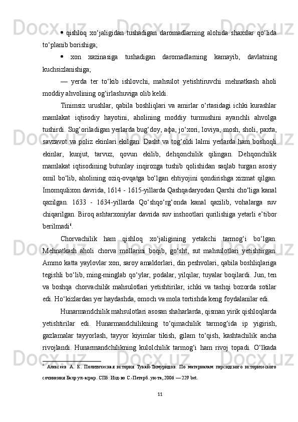    qishloq   xo‘jaligidan   tushadigan   daromadlarning   alohida   shaxslar   qo‘lida
to‘planib borishiga; 
   xon   xazinasiga   tushadigan   daromadlarning   kamayib,   davlatning
kuchsizlanishiga; 
—   yerda   ter   to‘kib   ishlovchi,   mahsulot   yetishtiruvchi   mehnatkash   aholi
moddiy ahvolining og‘irlashuviga olib keldi.
Tinimsiz   urushlar,   qabila   boshliqlari   va   amirlar   o‘rtasidagi   ichki   kurashlar
mamlakat   iqtisodiy   hayotini,   aholining   moddiy   turmushini   ayanchli   ahvolga
tushirdi. Sug‘oriladigan yerlarda bug‘doy,   афа , jo‘xori, loviya, mosh, sholi, paxta,
savzavot  va poliz ekinlari ekilgan. Dasht  va tog‘oldi lalmi yerlarda ham  boshoqli
ekinlar,   kunjut,   tarvuz,   qovun   ekilib,   dehqonchilik   qilingan.   Dehqonchilik
mamlakat   iqtisodining   butunlay   inqirozga   tushib   qolishidan   saqlab   turgan   asosiy
omil   bo‘lib,  aholining  oziq-ovqatga  bo‘lgan  ehtiyojini  qondirishga  xizmat  qilgan.
Imomqulixon davrida, 1614 - 1615-yillarda Qashqadaryodan Qarshi cho‘liga kanal
qazilgan.   1633   -   1634-yillarda   Qo‘shqo‘rg‘onda   kanal   qazilib,   vohalarga   suv
chiqarilgan. Biroq ashtarxoniylar davrida suv inshootlari qurilishiga yetarli e’tibor
berilmadi 6
.
Chorvachilik   ham   qishloq   xo‘jaligining   yetakchi   tarmog‘i   bo‘lgan.
Mehnatkash   aholi   chorva   mollarini   boqib,   go‘sht,   sut   mahsulotlari   yetishtirgan.
Ammo katta yaylovlar xon, saroy amaldorlari, din peshvolari, qabila boshliqlariga
tegishli  bo‘lib, ming-minglab qo‘ylar, podalar, yilqilar, tuyalar  boqilardi. Jun, ten
va   boshqa   chorvachilik   mahsulotlari   yetishtirilar,   ichki   va   tashqi   bozorda   sotilar
edi. Ho‘kizlardan yer haydashda, omoch va mola tortishda keng foydalanilar edi.
Hunarmandchilik mahsulotlari asosan shaharlarda, qisman yirik qishloqlarda
yetishtirilar   edi.   Hunarmandchilikning   to‘qimachilik   tarmog‘ida   ip   yigirish,
gazlamalar   tayyorlash,   tayyor   kiyimlar   tikish,   gilam   to‘qish,   kashtachilik   ancha
rivojlandi.   Hunarmandchilikning   kulolchilik   tarmog‘i   ham   rivoj   topadi.   O‘lkada
6
  Алексеев   А.   К .   Политическая   история   Тукай-Тимуридов:   По   материалам   персидского   исторического
сочинения Бахр ул-асрар . СПб: Изд-во С.-Петерб. ун-та, 2006 — 229 bet.  
11