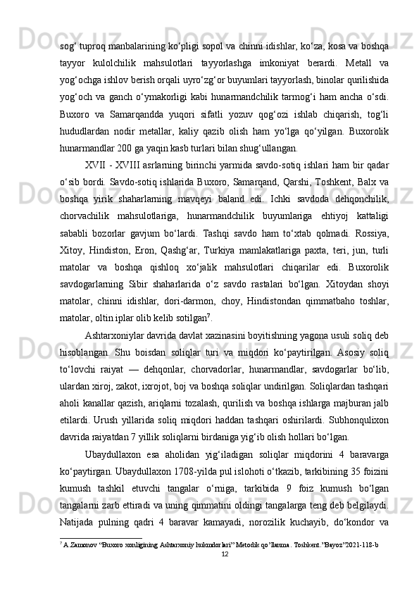 sog‘ tuproq manbalarining ko‘pligi sopol va chinni idishlar, ko‘za, kosa va boshqa
tayyor   kulolchilik   mahsulotlari   tayyorlashga   imkoniyat   berardi.   Metall   va
yog‘ochga ishlov berish orqali uyro‘zg‘or buyumlari tayyorlash, binolar qurilishida
yog‘och   va   ganch   o‘ymakorligi   kabi   hunarmandchilik   tarmog‘i   ham   ancha   o‘sdi.
Buxoro   va   Samarqandda   yuqori   sifatli   yozuv   qog‘ozi   ishlab   chiqarish,   tog‘li
hududlardan   nodir   metallar,   kaliy   qazib   olish   ham   yo‘lga   qo‘yilgan.   Buxorolik
hunarmandlar 200 ga yaqin kasb turlari bilan shug‘ullangan.
XVII  - XVIII asrlarning birinchi yarmida savdo-sotiq ishlari  ham  bir qadar
o‘sib bordi. Savdo-sotiq ishlarida Buxoro, Samarqand, Qarshi, Toshkent, Balx va
boshqa   yirik   shaharlarning   mavqeyi   baland   edi.   Ichki   savdoda   dehqonchilik,
chorvachilik   mahsulotlariga,   hunarmandchilik   buyumlariga   ehtiyoj   kattaligi
sababli   bozorlar   gavjum   bo‘lardi.   Tashqi   savdo   ham   to‘xtab   qolmadi.   Rossiya,
Xitoy,   Hindiston,   Eron,   Qashg‘ar,   Turkiya   mamlakatlariga   paxta,   teri,   jun,   turli
matolar   va   boshqa   qishloq   xo‘jalik   mahsulotlari   chiqarilar   edi.   Buxorolik
savdogarlarning   Sibir   shaharlarida   o‘z   savdo   rastalari   bo‘lgan.   Xitoydan   shoyi
matolar,   chinni   idishlar,   dori-darmon,   choy,   Hindistondan   qimmatbaho   toshlar,
matolar, oltin iplar olib kelib sotilgan 7
.
Ashtarxoniylar davrida davlat xazinasini boyitishning yagona usuli soliq deb
hisoblangan.   Shu   boisdan   soliqlar   turi   va   miqdori   ko‘paytirilgan.   Asosiy   soliq
to‘lovchi   raiyat   —   dehqonlar,   chorvadorlar,   hunarmandlar,   savdogarlar   bo‘lib,
ulardan xiroj, zakot, ixrojot, boj va boshqa soliqlar undirilgan. Soliqlardan tashqari
aholi kanallar qazish, ariqlarni tozalash, qurilish va boshqa ishlarga majburan jalb
etilardi.   Urush   yillarida   soliq   miqdori   haddan   tashqari   oshirilardi.   Subhonqulixon
davrida raiyatdan 7 yillik soliqlarni birdaniga yig‘ib olish hollari bo‘lgan.
Ubaydullaxon   esa   aholidan   yig‘iladigan   soliqlar   miqdorini   4   baravarga
ko‘paytirgan. Ubaydullaxon 1708-yilda pul islohoti o‘tkazib, tarkibining 35 foizini
kumush   tashkil   etuvchi   tangalar   o‘rniga,   tarkibida   9   foiz   kumush   bo‘lgan
tangalarni zarb ettiradi va uning qimmatini oldingi tangalarga teng deb belgilaydi.
Natijada   pulning   qadri   4   baravar   kamayadi,   norozilik   kuchayib,   do‘kondor   va
7
  A . Zamonov  “ Buxoro   xonligining   Ashtarxoniy   hukmdorlari ”  Metodik   qo ’ llanma .  Toshkent .” Bayoz ”2021-118- b
12 