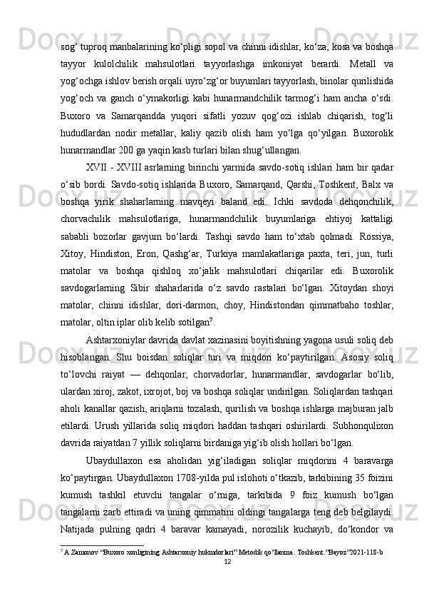 sog‘ tuproq manbalarining ko‘pligi sopol va chinni idishlar, ko‘za, kosa va boshqa
tayyor   kulolchilik   mahsulotlari   tayyorlashga   imkoniyat   berardi.   Metall   va
yog‘ochga ishlov berish orqali uyro‘zg‘or buyumlari tayyorlash, binolar qurilishida
yog‘och   va   ganch   o‘ymakorligi   kabi   hunarmandchilik   tarmog‘i   ham   ancha   o‘sdi.
Buxoro   va   Samarqandda   yuqori   sifatli   yozuv   qog‘ozi   ishlab   chiqarish,   tog‘li
hududlardan   nodir   metallar,   kaliy   qazib   olish   ham   yo‘lga   qo‘yilgan.   Buxorolik
hunarmandlar 200 ga yaqin kasb turlari bilan shug‘ullangan.
XVII  - XVIII asrlarning birinchi yarmida savdo-sotiq ishlari  ham  bir qadar
o‘sib bordi. Savdo-sotiq ishlarida Buxoro, Samarqand, Qarshi, Toshkent, Balx va
boshqa   yirik   shaharlarning   mavqeyi   baland   edi.   Ichki   savdoda   dehqonchilik,
chorvachilik   mahsulotlariga,   hunarmandchilik   buyumlariga   ehtiyoj   kattaligi
sababli   bozorlar   gavjum   bo‘lardi.   Tashqi   savdo   ham   to‘xtab   qolmadi.   Rossiya,
Xitoy,   Hindiston,   Eron,   Qashg‘ar,   Turkiya   mamlakatlariga   paxta,   teri,   jun,   turli
matolar   va   boshqa   qishloq   xo‘jalik   mahsulotlari   chiqarilar   edi.   Buxorolik
savdogarlarning   Sibir   shaharlarida   o‘z   savdo   rastalari   bo‘lgan.   Xitoydan   shoyi
matolar,   chinni   idishlar,   dori-darmon,   choy,   Hindistondan   qimmatbaho   toshlar,
matolar, oltin iplar olib kelib sotilgan 7
.
Ashtarxoniylar davrida davlat xazinasini boyitishning yagona usuli soliq deb
hisoblangan.   Shu   boisdan   soliqlar   turi   va   miqdori   ko‘paytirilgan.   Asosiy   soliq
to‘lovchi   raiyat   —   dehqonlar,   chorvadorlar,   hunarmandlar,   savdogarlar   bo‘lib,
ulardan xiroj, zakot, ixrojot, boj va boshqa soliqlar undirilgan. Soliqlardan tashqari
aholi kanallar qazish, ariqlarni tozalash, qurilish va boshqa ishlarga majburan jalb
etilardi.   Urush   yillarida   soliq   miqdori   haddan   tashqari   oshirilardi.   Subhonqulixon
davrida raiyatdan 7 yillik soliqlarni birdaniga yig‘ib olish hollari bo‘lgan.
Ubaydullaxon   esa   aholidan   yig‘iladigan   soliqlar   miqdorini   4   baravarga
ko‘paytirgan. Ubaydullaxon 1708-yilda pul islohoti o‘tkazib, tarkibining 35 foizini
kumush   tashkil   etuvchi   tangalar   o‘rniga,   tarkibida   9   foiz   kumush   bo‘lgan
tangalarni zarb ettiradi va uning qimmatini oldingi tangalarga teng deb belgilaydi.
Natijada   pulning   qadri   4   baravar   kamayadi,   norozilik   kuchayib,   do‘kondor   va
7
  A . Zamonov  “ Buxoro   xonligining   Ashtarxoniy   hukmdorlari ”  Metodik   qo ’ llanma .  Toshkent .” Bayoz ”2021-118- b
12