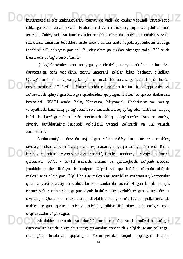 hunarmandlar   o‘z   mahsulotlarini   sotmay   qo‘yadi,   do‘konlar   yopiladi,   savdo-sotiq
ishlariga   katta   zarar   yetadi.   Muhammad   Amin   Buxoriyning   „Ubaydullanoma”
asarida„   Oddiy   xalq   va   kambag‘allar   mushkul   ahvolda   qoldilar,   kundalik   yeyish-
ichishdan   mahrum   bo‘ldilar,   hatto   kafan   uchun   mato   topolmay,jonlarini   xudoga
topshirdilar”,   deb   yozilgan   edi.   Bunday   ahvolga   chiday   olmagan   xalq   1708-yilda
Buxoroda qo‘zg‘olon ko‘taradi. 
Qo‘zg‘olonchilar   xon   saroyiga   yaqinlashib,   saroyni   o‘rab   oladilar.   Ark
darvozasiga   tosh   yog‘dirib,   xonni   haqoratli   so‘zlar   bilan   badnom   qiladilar.
Qo‘zg‘olon bostiriladi, yangi tangalar qimmati ikki baravarga tushirilib, do‘konlar
qayta   ochiladi.   1712-yilda   Samarqandda   qo‘zg‘olon   ko‘tarilib,   xalqqa   zulm   va
zo‘ravonlik   qilayotgan   kenagas   qabilasidan   qo‘yilgan   Sulton  To‘qsabo   shahardan
haydaladi.   XVIII   asrda   Balx,   Karmana,   Miyonqol,   Shahrisabz   va   boshqa
viloyatlarda ham xalq qo‘zg‘olonlari ko‘tariladi. Biroq qo‘zg‘olon tartibsiz, tarqoq
holda   bo‘lganligi   uchun   tezda   bostiriladi.   Xalq   qo‘zg‘olonlari   Buxoro   xonligi
siyosiy   tartiblarining   istiqboli   yo‘qligini   yaqqol   ko‘rsatdi   va   uni   yanada
zaiflashtirdi.
Ashtarxoniylar   davrida   avj   olgan   ichki   ziddiyatlar,   tinimsiz   urushlar,
siyosiyparokandalik   ma’naviy-ma’rifiy,   madaniy   hayotga   salbiy   ta’sir   etdi.   Biroq
bunday   murakkab   siyosiy   vaziyat   maorif,   ilmfan,   madaniyat   rivojini   to‘xtatib
qololmadi.   XVII   -   XVIII   asrlarda   shahar   va   qishloqlarda   ko‘plab   maktab
(maktabxona)lar   faoliyat   ko‘rsatgan.   O‘g‘il   va   qiz   bolalar   alohida   alohida
maktablarda o‘qitilgan. O‘g‘il bolalar maktablari masjidlar, madrasalar, korxonalar
qoshida   yoki   xususiy   maktabdorlar   xonadonlarida   tashkil   etilgan   bo‘lib,   masjid
imomi  yoki  madrasani   tugatgan  ziyoli   kishilar   o‘qituvchilik  qilgan.  Ularni   domla
deyishgan. Qiz bolalar maktablari badavlat kishilar yoki o‘qituvchi ayollar uylarida
tashkil   etilgan,   qizlarni   otinoyi,   otinbibi,   bibixalifa,bibiotin   deb   atalgan   ayol
o‘qituvchilar o‘qitishgan.
Maktablar   xarajati   va   domlalarning   maoshi   vaqf   mulkidan   tushgan
daromadlar   hamda  o‘quvchilarnmg ota-onalari  tomonidan  o‘qish  uchun  to‘langan
mablag‘lar   hisobidan   qoplangan.   Yetim-yesirlar   bepul   o‘qitilgan.   Bolalar
13 