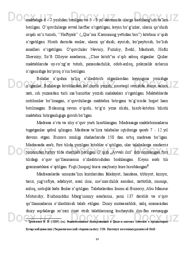 maktabga 6 - 7 yoshdan berilgan va 5 - 8 yil davomida ularga boshlang‘ich ta’lim
berilgan. O‘quvchilarga avval harflar o‘rgatilgan, keyin bo‘g‘inlar, ularni qo‘shish
orqali so‘z tuzish, ‘‘Haftiyak’’ („Qur’oni Karimning yettidan biri”) kitobini o‘qish
o‘rgatilgan.   Hisob   darsida   sonlar,   ularni   qo‘shish,   ayirish,   ko‘paytirish,   bo‘lish
amallari   o‘rgatilgan.   O‘quvchilar   Navoiy,   Fuzuliy,   Bedil,   Mashrab,   Hofiz
Sheroziy,   So‘fi   Olloyor   asarlarini,   „Chor   kitob”ni   o‘qib   saboq   olganlar.   Qizlar
maktablarida   uy-ro‘zg‘or   tutish,   pazandachilik,   odob-axloq,   pokizalik   sirlarini
o‘rganishga ko‘proq o‘rin berilgan.
Bolalar   o‘qishni   to‘liq   o‘zlashtirib   olganlaridan   keyingina   yozishga
o‘tganlar.   Bolalarga   kitoblardan   ko‘chirib   yozish,   mustaqil   ravishda   duoyi   salom
xati,   ish   yuzasidan   turli   ma’lumotlar   yozish   malakalari   o‘rgatilgan.   Maktablarda
imtihonlar   bo‘lmagan,   o‘quvchilarga   maktabni   bitirgani   to‘g‘risida   hujjat   ham
berilmagan.   Bolaning   ravon   o‘qishi,   to‘g‘ri   yoza   olishi,   hisob-kitobni   bilishi
maktabni bitirganligiga guvoh bo‘lgan.
Madrasa o‘rta va oliy o‘quv yurti hisoblangan. Madrasaga maktabxonalarni
tugatganlar   qabul   qilingan.   Madrasa   ta’limi   talabalar   iqtidoriga   qarab   7   -   12   yil
davom   etgan.   Buxoro   xonligi   shaharlarida   150   dan   ortiq   madrasa   bo‘lgan.
Madrasada   arab,   fors   tilida  yozilgan   kitoblar   o‘qitilgan,   ular   talabalarga   mudarris
tomonidan turkiy tilda sharhlab berilgan. O‘qish „Avvali ilm” deb nomlangan fors
tilidagi   o‘quv   qo‘llanmasini   o‘zlashtirishdan   boshlangan.   Keyin   arab   tili
grammatikasi o‘qitilgan. Fiqh (huquq) kursi majburiy kurs hisoblangan 8
.
Madrasalarda   umumta’lim   kurslaridan   falakiyot,   handasa,   tibbiyot,   kimyo,
tarix,   jug‘rofiya,   adabiyot,   araz   ilmi,   me’morchilik   asoslari,   xattotlik,   musiqa,
axloq, notiqlik kabi fanlar o‘qitilgan. Talabalardan Imom al-Buxoriy, Abu Mansur
Moturidiy,   Burhoniddin   Marg‘inoniy   asarlarini,   jami   137   darslik   va   o‘quv
qo‘llanmalarini   o‘zlashtirish   talab   etilgan.   Diniy   mutaassiblik,   xalq   ommasidan
diniy   aqidalarga   so‘zsiz   itoat   etish   talablarining   kuchayishi   ilm-fan   ravnaqiga
8
  Трепавлов   В.   В.   (2009)   (ru).   Родоначальники   Аштарханидов   в   Дешт-и   кипчаке   (заметки   о   предыстории
Бухарской династии   (Тюркологический сборник nashri). СПб: Институт восточных рукописей РАН .
14 