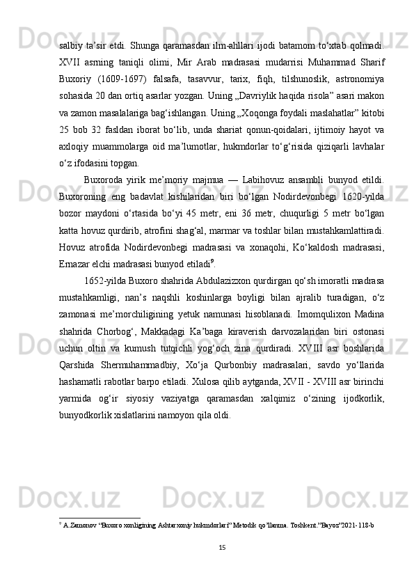 salbiy   ta’sir   etdi.   Shunga   qaramasdan   ilm-ahllari   ijodi   batamom   to‘xtab   qolmadi.
XVII   asrning   taniqli   olimi,   Mir   Arab   madrasasi   mudarrisi   Muhammad   Sharif
Buxoriy   (1609-1697)   falsafa,   tasavvur,   tarix,   fiqh,   tilshunoslik,   astronomiya
sohasida 20 dan ortiq asarlar yozgan. Uning „Davriylik haqida risola” asari makon
va zamon masalalariga bag‘ishlangan. Uning „Xoqonga foydali maslahatlar” kitobi
25   bob   32   fasldan   iborat   bo‘lib,   unda   shariat   qonun-qoidalari,   ijtimoiy   hayot   va
axloqiy   muammolarga   oid   ma’lumotlar,   hukmdorlar   to‘g‘risida   qiziqarli   lavhalar
o‘z ifodasini topgan.
Buxoroda   yirik   me’moriy   majmua   —   Labihovuz   ansambli   bunyod   etildi.
Buxoroning   eng   badavlat   kishilaridan   biri   bo‘lgan   Nodirdevonbegi   1620-yilda
bozor   maydoni   o‘rtasida   bo‘yi   45   metr,   eni   36   metr,   chuqurligi   5   metr   bo‘lgan
katta hovuz qurdirib, atrofini shag‘al, marmar va toshlar bilan mustahkamlattiradi.
Hovuz   atrofida   Nodirdevonbegi   madrasasi   va   xonaqohi,   Ko‘kaldosh   madrasasi,
Ernazar elchi madrasasi bunyod etiladi 9
.
1652-yilda Buxoro shahrida Abdulazizxon qurdirgan qo‘sh imoratli madrasa
mustahkamligi,   nan’s   naqshli   koshinlarga   boyligi   bilan   ajralib   turadigan,   o‘z
zamonasi   me’morchiligining   yetuk   namunasi   hisoblanadi.   Imomqulixon   Madina
shahrida   Chorbog‘,   Makkadagi   Ka’baga   kiraverish   darvozalaridan   biri   ostonasi
uchun   oltin   va   kumush   tutqichli   yog‘och   zina   qurdiradi.   XVIII   asr   boshlarida
Qarshida   Shermuhammadbiy,   Xo‘ja   Qurbonbiy   madrasalari,   savdo   yo‘llarida
hashamatli rabotlar barpo etiladi. Xulosa qilib aytganda, XVII - XVIII asr birinchi
yarmida   og‘ir   siyosiy   vaziyatga   qaramasdan   xalqimiz   o‘zining   ijodkorlik,
bunyodkorlik xislatlarini namoyon qila oldi.
9
  A . Zamonov  “ Buxoro   xonligining   Ashtarxoniy   hukmdorlari ”  Metodik   qo ’ llanma .  Toshkent .” Bayoz ”2021-118- b
15 