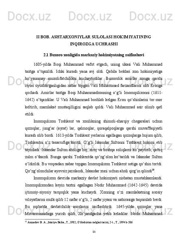 II BOB. ASHTARXONIYLAR SULOLASI HOKIMIYATINING
INQIROZGA UCHRASHI
2.1 Buxoro xonligida markaziy hokimiyatning zaiflashuvi
1605-yilda   Boqi   Muhammad   vafot   etgach,   uning   ukasi   Vali   Muhammad
taxtga   o‘tqazildi.   Ichki   kurash   yana   avj   oldi.   Qabila   beklari   xon   hokimiyatiga
bo‘ysunmay   muxolifatchilikni   kuchaytirdilar.   Buxorolik   amirlar   xonga   qarshi
isyon uyushtirganligidan xabar topgan Vali Muhammad farzandlarini olib Eronga
qochadi.   Amirlar   taxtga   Boqi   Muhammadxonning   o‘g‘li   Imomqulixonni   (1611-
1642)   o‘tqazdilar.   U   Vali   Muhammad   boshlab   kelgan   Eron   qo‘shinlarini   tor-mor
keltirib,   mamlakat   mustaqilligini   saqlab   qoldi.   Vali   Muhammad   asir   olinib   qatl
etildi.
Imomqulixon   Toshkent   va   xonlikning   shimoli-sharqiy   chegaralari   uchun
qozoqlar,   jung‘ar   (ayrat)   lar,   qalmoqlar,   qoraqalpoqlarga   qarshi   muvaffaqiyatli
kurash olib bordi. 1613-yilda Toshkent yerlarini egallagan qozoqlarga hujum qilib,
Toshkentni   o‘z   tasarrufiga   kiritdi.   O‘g‘li   Iskandar   Sultonni   Toshkent   hokimi   etib
tayinladi. Iskandar Sulton aholiga boj, xiroj va boshqa soliqlarni ko‘paytirib, qattiq
zulm o‘tkazdi. Bunga qarshi  Toshkentda qo‘zg‘olon ko‘tarildi va Iskandar Sulton
o‘ldirildi. Bu voqeadan xabar topgan Imomqulixon Toshkent ustiga qo‘shin tortdi.
Qo‘zg‘olonchilar ayovsiz jazolandi, Iskandar xuni uchun aholi qirg‘in qilindi 10
.
Imomqulixon   davrida   markaziy   davlat   hokimiyati   nisbatan   mustahkamlandi.
Imomqulixondan   keyin   taxtni   egallagan   Nodir   Muhammad   (1642-1645)   davrida
ijtimoiy-siyosiy   tarqoqlik   yana   kuchaydi.   Xonning   o‘zi   mamlakatning   asosiy
viloyatlarini mulk qilib 12 nafar o‘g‘li, 2 nafar jiyani va nabirasiga taqsimlab berdi.
Bu   oqibatda   davlatchilik   asoslarini   zaiflashtirdi.   1645-yilda   qozoqlar   yana
Movarounnahrga   yurish   qilib,   Xo‘jandgacha   yetib   keladilar.   Nodir   Muhammad
10
  Axmedov   B .  A .,  Istoriya   Balxa ,  T ., 1982;  O ’ zbekiston   xalqlari   tarixi , 2- t .,  T ., 1994. b -206
16