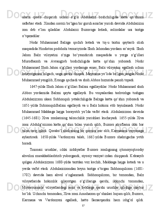 ularni   quvib   chiqarish   uchun   o‘g‘li   Abdulaziz   boshchiligida   katta   qo‘shinni
safarbar etadi. Xondan norozi bo‘lgan bir guruh amirlar yurish davrida Abdulazizni
xon   deb   e’lon   qiladilar.   Abdulaziz   Buxoroga   keladi,   aslzodalar   uni   taxtga
o‘tqazadilar.
Nodir   Muhammad   Balxga   qochib   ketadi   va   toj-u   taxtni   qaytarib   olish
maqsadida Hindiston podshohi temuriyzoda Shoh Jahondan yordam so‘raydi. Shoh
Jahon   Balx   viloyatini   o‘ziga   bo‘ysundirish   maqsadida   u   yerga   o‘g‘illari
Murodbaxsh   va   Avrangzeb   boshchiligida   katta   qo‘shin   yuboradi.   Nodir
Muhammad Shoh Jahon o‘g‘illari yordamga emas, Balx viloyatini egallash uchun
kelayotganini bilgach, unga qarshi chiqadi. Maymana yo‘lida bo‘lgan jangda Nodir
Muhammad yengilib, Eronga qochadi va shoh Abbos huzurida panoh topadi.
1647-yilda Shoh Jahon o‘g‘illari Balxni egallaydilar. Nodir Muhammad shoh
Abbos   yordamida   Balxni   qayta   egallaydi.   Bu   voqealardan   tashvishga   tushgan
Abdulazizxon   ukasi   Subhonquli   yetakchiligida   Balxga   katta   qo‘shin   yuboradi   va
1651-yilda   SubxonquliBalxni   egallaydi   va   u   Balx   hokimi   etib   tayinlanadi.   Nodir
Muhammad   Makkaga   hajga   borayotib   yo‘lda   vafot   etadi.   Abdulazizxon   davrida
(1645-1681)   Xiva   xonlarining   talonchilik   yurishlari   kuchayadi.   1655-yilda   Xiva
xoni   Abdulg‘ozixon   katta   qo‘shin   bilan   yurish   qilib,   Buxoro   atroflarini   ikki   bor
talon-taroj qiladi. Qorako‘l aholisining bir qismini asir olib, Karmanani vayronaga
aylantiradi.   1658-yilda   Vardonzeni   talab,   1662-yilda   Buxoro   shahrigacha   yetib
boradi.
Tinimsiz   urushlar,   ichki   ziddiyatlar   Buxoro   xonligining   ijtimoiyiqtisodiy
ahvolini murakkablashtirib yuborgandi, siyosiy vaziyat izdan chiqqandi. Keksayib
qolgan   Abdulazizxon   1680-yilda   taxtdan   voz   kechib,   Makkaga   hajga   ketadi   va   u
yerda   vafot   etadi.   Abdulazizxondan   keyin   taxtga   o‘tirgan   Subhonqulixon   (1681-
1702)   davrida   ham   ahvol   o‘nglanmadi.   Subhonqulixon,   bir   tomondan,   Balx
viloyatlarida   hokimlik   qilayotgan   o‘g‘illariga   qarshi,   ikkinchi   tomondan,
Movarounnahr   viloyatlaridagi   amir   va   beklarga   qarshi   urushlar   qilishga   majbur
bo‘ldi. Uchinchi tomondan, Xiva xoni Anushaxon qo‘shinlari hujum qilib, Buxoro,
Karmana   va   Vardonzeni   egalladi,   hatto   Samarqandni   ham   ishg‘ol   qildi.
17 