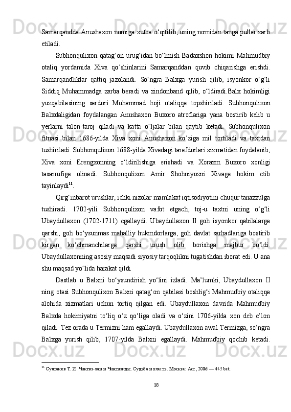 Samarqandda Anushaxon nomiga xutba o‘qitilib, uning nomidan tanga pullar zarb
etiladi.
Subhonqulixon   qatag‘on  urug‘idan   bo‘lmish   Badaxshon   hokimi   Mahmudbiy
otaliq   yordamida   Xiva   qo‘shinlarini   Samarqanddan   quvib   chiqarishga   erishdi.
Samarqandliklar   qattiq   jazolandi.   So‘ngra   Balxga   yurish   qilib,   isyonkor   o‘g‘li
Siddiq   Muhammadga   zarba   beradi   va   zindonband   qilib,   o‘ldiradi.Balx   hokimligi
yuzqabilasining   sardori   Muhammad   hoji   otaliqqa   topshiriladi.   Subhonqulixon
Balxdaligidan   foydalangan   Anushaxon   Buxoro   atroflariga   yana   bostirib   kelib   u
yerlarni   talon-taroj   qiladi   va   katta   o‘ljalar   bilan   qaytib   ketadi.   Subhonqulixon
fitnasi   bilan   1686-yilda   Xiva   xoni   Anushaxon   ko‘ziga   mil   tortiladi   va   taxtdan
tushiriladi. Subhonqulixon 1688-yilda Xivadagi tarafdorlari xizmatidan foydalanib,
Xiva   xoni   Erengxonning   o‘ldirilishiga   erishadi   va   Xorazm   Buxoro   xonligi
tasarrufiga   olinadi.   Subhonqulixon   Amir   Shohniyozni   Xivaga   hokim   etib
tayinlaydi 11
.
Qirg‘inbarot urushlar, ichki nizolar mamlakat iqtisodiyotini chuqur tanazzulga
tushiradi.   1702-yili   Subhonqulixon   vafot   etgach,   toj-u   taxtni   uning   o‘g‘li
Ubaydullaxon   (1702-1711)   egallaydi.   Ubaydullaxon   II   goh   isyonkor   qabilalarga
qarshi,   goh   bo‘ysunmas   mahalliy   hukmdorlarga,   goh   davlat   sarhadlariga   bostirib
kirgan   ko‘chmanchilarga   qarshi   urush   olib   borishga   majbur   bo‘ldi.
Ubaydullaxonning asosiy maqsadi siyosiy tarqoqlikni tugatishdan iborat edi. U ana
shu maqsad yo‘lida harakat qildi
Dastlab   u   Balxni   bo‘ysundirish   yo‘lini   izladi.   Ma’lumki,   Ubaydullaxon   II
ning otasi Subhonqulixon Balxni qatag‘on qabilasi  boshlig‘i Mahmudbiy otaliqqa
alohida   xizmatlari   uchun   tortiq   qilgan   edi.   Ubaydullaxon   davrida   Mahmudbiy
Balxda   hokimiyatni   to‘liq   o‘z   qo‘liga   oladi   va   o‘zini   1706-yilda   xon   deb   e’lon
qiladi. Tez orada u Termizni ham egallaydi. Ubaydullaxon awal Termizga, so‘ngra
Balxga   yurish   qilib,   1707-yilda   Balxni   egallaydi.   Mahmudbiy   qochib   ketadi.
11
  Султанов Т. И . Чингиз-хан и Чингизиды. Судьба и власть . Москва: Аст, 2006 — 445 bet.  
18