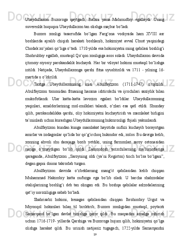 Ubaydullaxon   Buxoroga   qaytgach,   Balxni   yana   Mahmudbiy   egallaydi.   Uning
suverenlik huquqini Ubaydullaxon tan olishga majbur bo‘ladi.
Buxoro   xonligi   tasarrufida   bo‘lgan   Farg‘ona   vodiysida   ham   XVIII   asr
boshlarida   ajralib   chiqish   harakati   boshlanib,   hokimiyat   avval   Chust   yaqinidagi
Chodak xo‘jalari qo‘liga o‘tadi. 1710-yilda esa hokimiyatni ming qabilasi boslilig‘i
Shohruhbiy egallab, mustaqil Qo‘qon xonligiga asos soladi. Ubaydullaxon davrida
ijtimoiy-siyosiy parokandalik kuchaydi.   На r bir viloyat hokimi mustaqil bo‘lishga
intildi.   Natijada,   Ubaydullaxonga   qarshi   fitna   uyushtirildi   va   1711   -   yilning   16-
martida u o‘ldirildi.
Taxtga   Ubaydullaxonning   inisi   Abulfayzxon   (1711-1747)   o‘tqizildi.
Abulfayzxon   tomonidan   fitnaning   hamma   ishtirokchi   va   ijrochilari   saxiylik   bilan
mukofotlandi.   Ular   katta-katta   lavozim   egalari   bo‘ldilar.   Ubaydullaxonning
yaqinlari,   amaldorlarining   mol-mulklari   talandi,   o‘zlari   esa   qatl   etildi.   Shunday
qilib,   parokandalikka   qarshi,   oliy   hokimiyatni   kuchaytirish   va   mamlakat   birligini
ta’minlash uchun kurashgan Ubaydullaxonning hukmronligi fojiali yakunlandi.
Abulfayzxon   kundan   kunga   mamlakat   hayotida   nufuzi   kuchayib   borayotgan
amirlar va zodagonlar qo‘lida bir qo‘g‘irchoq hukmdor edi, xolos. Bu davrga kelib,
xonning   ahvoli   shu   darajaga   borib   yetdiki,   uning   farmonlari   saroy   ostonasidan
nariga   o‘tmaydigan   bo‘lib   qoldi.   Zamondosh   tarixchilarning   ma’lumotlariga
qaraganda,   Abulfayzxon   „Saroyning   oldi   (ya’ni   Registon)   tinch   bo‘lsa   bo‘lgani”,
degan gapni doimo takrorlab turgan.
Abulfayzxon   davrida   o‘zbeklarning   mang‘it   qabilasidan   kelib   chiqqan
Muhammad   Hakimbiy   katta   nufuzga   ega   bo‘lib   oladi.   U   barcha   shahzodalar
otaliqlarining   boshlig‘i   deb   tan   olingan   edi.   Bu   boshqa   qabilalar   aslzodalarining
qat’iy noroziligiga sabab bo‘ladi.
Shahrisabz   hokimi,   kenagas   qabilasidan   chiqqan   Ibrohimbiy   Urgut   va
Miyonqol   hokimlari   bilan   til   biriktirib,   Buxoro   xonligidan   mustaqil,   poytaxti
Samarqand   bo‘lgan   davlat   tuzishga   qaror   qildi.   Bu   maqsadini   amalga   oshirish
uchun 1716-1719- yillarda Qarshiga va Buxoroga hujum qilib, hokimiyatni qo‘lga
olishga   harakat   qildi.   Bu   urinish   natijasiz   tugagach,   1722-yilda   Samarqandni
19 