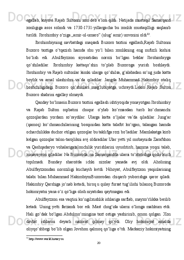 egallab, kuyovi Rajab Sultonni xon deb e’lon qildi. Natijada mustaqil  Samarqand
xonligiga   asos   solindi   va   1730-1731-yillargacha   bu   xonlik   mustaqilligi   saqlanib
turildi. Ibrohimbiy o‘ziga „amir-ul-umaro” (ulug‘ amir) unvonini oldi 12
.
Ibrohimbiyning   navbatdagi   maqsadi   Buxoro   taxtini   egallash,Rajab   Sultonni
Buxoro   taxtiga   o‘tqazish   hamda   shu   yo‘l   bilan   xonlikning   eng   nufuzli   kishisi
bo‘lish   edi.   Abulfayzxon   siyosatidan   norozi   bo‘lgan   beklar   Ibrohimbiyga
qo‘shiladilar.   Ibrohimbiy   kattaqo‘shin   to‘plab   Buxoroga   yurish   boshlaydi.
Ibrohimbiy va Rajab sultonlar kimki ularga qo‘shilsa, g‘alabadan so‘ng juda katta
boylik   va   amal   ulashishni   va’da   qiladilar.   Jangda   Muhammad   Hakimbiy   otaliq
boshchiligidagi   Buxoro   qo‘shinlari   mag‘lubiyatga   uchraydi.Lekin   Rajab   Sulton
Buxoro shahrini egallay olmaydi.
Qanday bo‘lmasin Buxoro taxtini egallash ishtiyoqida yonayotgan Ibrohimbiy
va   Rajab   Sulton   oqibatini   chuqur   o‘ylab   ko‘rmasdan   turib   ko‘chmanchi
qozoqlardan   yordam   so‘raydilar.   Ularga   katta   o‘ljalar   va’da   qiladilar.   Jung‘ar
(qamoq)   ko‘chmanchilarining   bosqinidan   katta   talafot   ko‘rgan,   talangan   hamda
ocharchilikka duchor etilgan qozoqlar bu taklifga rozi bo‘ladilar. Mamlakatga kirib
kelgan qozoqlar talon-tarojlikni avj oldiradilar.Ular yetti yil mobaynida Zarafshon
va Qashqadaryo vohalarigatalonchilik yurishlarini uyushtirib, hamma yoqni talab,
xonavayron qiladilar. Na Buxoroda, na Samarqandda ularni to‘xtatishga qodir kuch
topilmadi.   Bunday   sharoitda   ichki   nizolar   yanada   avj   oldi.   Aholining
Abulfayzxondan   noroziligi   kuchayib   ketdi.   Nihoyat,   Abulfayzxon   yaqinlarining
talabi   bilan   Muhammad   HakimbiyniBuxorodan   chiqarib   yuborishga   qaror   qiladi.
Hakimbiy Qarshiga jo‘nab ketadi, biroq u qulay fursat tug‘ilishi bilanoq Buxoroda
hokimiyatni yana o‘z qo‘liga olish niyatidan qaytmagan edi.
Abulfayzxon esa vaqtini ko‘ngilxushlik ishlariga sarflab, mayxo‘rlikka berilib
ketadi.   Uning   yetti   farzandi   bor   edi.   Mast   chog‘ida   ularni   o‘limga   mahkum   etdi.
Hali   go‘dak   bo‘lgan   Abdulmo‘mingina   taxt   ostiga   yashirinib,   omon   qolgan.   Xon
davlat   ishlarini   deyarli   nazorat   qilmay   qo‘ydi.   Oliy   hokimiyat   amalda
oliyqo‘shbegi bo‘lib olgan Jovshon qalmoq qo‘liga o‘tdi. Markaziy hokimiyatning
12
  http://www.world.history.ru
20 