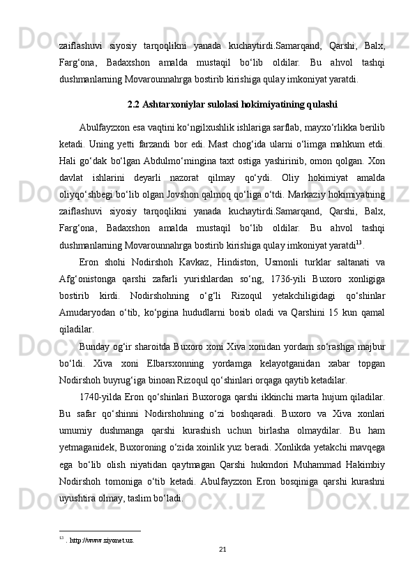 zaiflashuvi   siyosiy   tarqoqlikni   yanada   kuchaytirdi.Samarqand,   Qarshi,   Balx,
Farg‘ona,   Badaxshon   amalda   mustaqil   bo‘lib   oldilar.   Bu   ahvol   tashqi
dushmanlarning Movarounnahrga bostirib kirishiga qulay imkoniyat yaratdi.
2.2 Ashtarxoniylar sulolasi hokimiyatining qulashi
Abulfayzxon esa vaqtini ko‘ngilxushlik ishlariga sarflab, mayxo‘rlikka berilib
ketadi.   Uning   yetti   farzandi   bor   edi.   Mast   chog‘ida   ularni   o‘limga   mahkum   etdi.
Hali   go‘dak   bo‘lgan   Abdulmo‘mingina   taxt   ostiga   yashirinib,   omon   qolgan.   Xon
davlat   ishlarini   deyarli   nazorat   qilmay   qo‘ydi.   Oliy   hokimiyat   amalda
oliyqo‘shbegi bo‘lib olgan Jovshon qalmoq qo‘liga o‘tdi. Markaziy hokimiyatning
zaiflashuvi   siyosiy   tarqoqlikni   yanada   kuchaytirdi.Samarqand,   Qarshi,   Balx,
Farg‘ona,   Badaxshon   amalda   mustaqil   bo‘lib   oldilar.   Bu   ahvol   tashqi
dushmanlarning Movarounnahrga bostirib kirishiga qulay imkoniyat yaratdi 13
.
Eron   shohi   Nodirshoh   Kavkaz,   Hindiston,   Usmonli   turklar   saltanati   va
Afg‘onistonga   qarshi   zafarli   yurishlardan   so‘ng,   1736-yili   Buxoro   xonligiga
bostirib   kirdi.   Nodirshohning   o‘g‘li   Rizoqul   yetakchiligidagi   qo‘shinlar
Amudaryodan   o‘tib,   ko‘pgina   hududlarni   bosib   oladi   va   Qarshini   15   kun   qamal
qiladilar.
Bunday og‘ir sharoitda Buxoro xoni Xiva xonidan yordam so‘rashga majbur
bo‘ldi.   Xiva   xoni   Elbarsxonning   yordamga   kelayotganidan   xabar   topgan
Nodirshoh buyrug‘iga binoan Rizoqul qo‘shinlari orqaga qaytib ketadilar. 
1740-yilda Eron qo‘shinlari Buxoroga qarshi ikkinchi marta hujum qiladilar.
Bu   safar   qo‘shinni   Nodirshohning   o‘zi   boshqaradi.   Buxoro   va   Xiva   xonlari
umumiy   dushmanga   qarshi   kurashish   uchun   birlasha   olmaydilar.   Bu   ham
yetmaganidek, Buxoroning o‘zida xoinlik yuz beradi. Xonlikda yetakchi mavqega
ega   bo‘lib   olish   niyatidan   qaytmagan   Qarshi   hukmdori   Muhammad   Hakimbiy
Nodirshoh   tomoniga   o‘tib   ketadi.   Abulfayzxon   Eron   bosqiniga   qarshi   kurashni
uyushtira olmay, taslim bo‘ladi.
13
  .  http://www.ziyonet.uz.
21