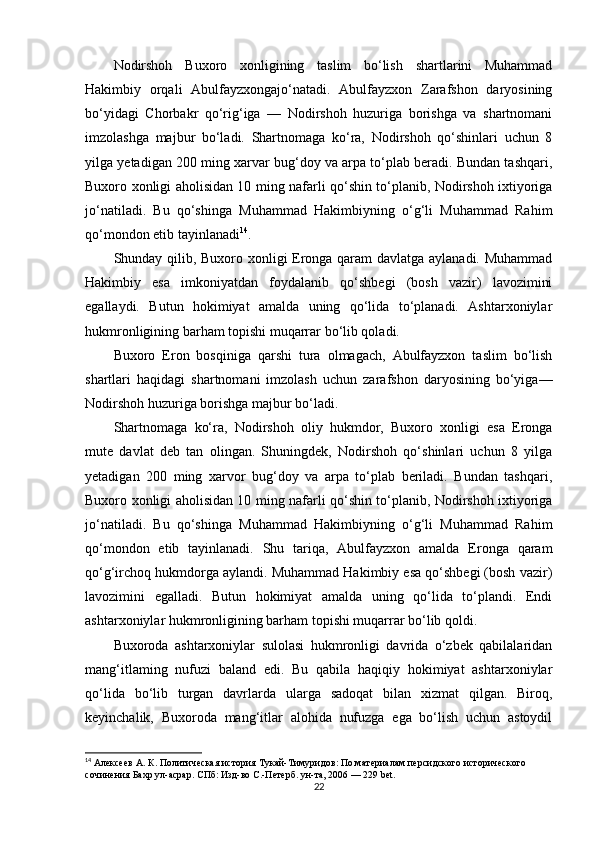 Nodirshoh   Buxoro   xonligining   taslim   bo‘lish   shartlarini   Muhammad
Hakimbiy   orqali   Abulfayzxongajo‘natadi.   Abulfayzxon   Zarafshon   daryosining
bo‘yidagi   Chorbakr   qo‘rig‘iga   —   Nodirshoh   huzuriga   borishga   va   shartnomani
imzolashga   majbur   bo‘ladi.   Shartnomaga   ko‘ra,   Nodirshoh   qo‘shinlari   uchun   8
yilga yetadigan 200 ming xarvar bug‘doy va arpa to‘plab beradi. Bundan tashqari,
Buxoro xonligi aholisidan 10 ming nafarli qo‘shin to‘planib, Nodirshoh ixtiyoriga
jo‘natiladi.   Bu   qo‘shinga   Muhammad   Hakimbiyning   o‘g‘li   Muhammad   Rahim
qo‘mondon etib tayinlanadi 14
.
Shunday qilib, Buxoro xonligi Eronga qaram davlatga aylanadi. Muhammad
Hakimbiy   esa   imkoniyatdan   foydalanib   qo‘shbegi   (bosh   vazir)   lavozimini
egallaydi.   Butun   hokimiyat   amalda   uning   qo‘lida   to‘planadi.   Ashtarxoniylar
hukmronligining barham topishi muqarrar bo‘lib qoladi. 
Buxoro   Eron   bosqiniga   qarshi   tura   olmagach,   Abulfayzxon   taslim   bo‘lish
shartlari   haqidagi   shartnomani   imzolash   uchun   zarafshon   daryosining   bo‘yiga—
Nodirshoh huzuriga borishga majbur bo‘ladi. 
Shartnomaga   ko‘ra,   Nodirshoh   oliy   hukmdor,   Buxoro   xonligi   esa   Eronga
mute   davlat   deb   tan   olingan.   Shuningdek,   Nodirshoh   qo‘shinlari   uchun   8   yilga
yetadigan   200   ming   xarvor   bug‘doy   va   arpa   to‘plab   beriladi.   Bundan   tashqari,
Buxoro xonligi aholisidan 10 ming nafarli qo‘shin to‘planib, Nodirshoh ixtiyoriga
jo‘natiladi.   Bu   qo‘shinga   Muhammad   Hakimbiyning   o‘g‘li   Muhammad   Rahim
qo‘mondon   etib   tayinlanadi.   Shu   tariqa,   Abulfayzxon   amalda   Eronga   qaram
qo‘g‘irchoq hukmdorga aylandi. Muhammad Hakimbiy esa qo‘shbegi (bosh vazir)
lavozimini   egalladi.   Butun   hokimiyat   amalda   uning   qo‘lida   to‘plandi.   Endi
ashtarxoniylar hukmronligining barham topishi muqarrar bo‘lib qoldi.
Buxoroda   ashtarxoniylar   sulolasi   hukmronligi   davrida   o‘zbek   qabilalaridan
mang‘itlaming   nufuzi   baland   edi.   Bu   qabila   haqiqiy   hokimiyat   ashtarxoniylar
qo‘lida   bo‘lib   turgan   davrlarda   ularga   sadoqat   bilan   xizmat   qilgan.   Biroq,
keyinchalik,   Buxoroda   mang‘itlar   alohida   nufuzga   ega   bo‘lish   uchun   astoydil
14
  Алексеев А. К . Политическая история Тукай-Тимуридов: По материалам персидского исторического 
сочинения Бахр ул-асрар . СПб: Изд-во С.-Петерб. ун-та, 2006 — 229 bet.  
22 