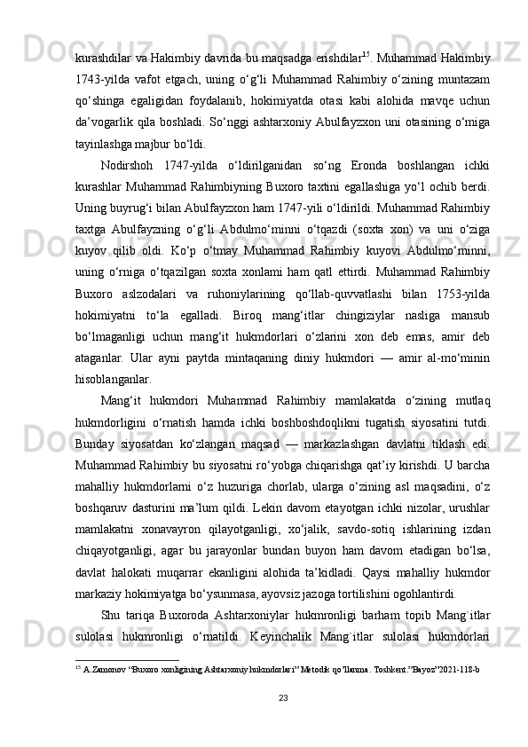 kurashdilar va Hakimbiy davrida bu maqsadga erishdilar 15
. Muhammad Hakimbiy
1743-yilda   vafot   etgach,   uning   o‘g‘li   Muhammad   Rahimbiy   o‘zining   muntazam
qo‘shinga   egaligidan   foydalanib,   hokimiyatda   otasi   kabi   alohida   mavqe   uchun
da’vogarlik  qila  boshladi.  So‘nggi   ashtarxoniy  Abulfayzxon  uni   otasining  o‘miga
tayinlashga majbur bo‘ldi. 
Nodirshoh   1747-yilda   o‘ldirilganidan   so‘ng   Eronda   boshlangan   ichki
kurashlar   Muhammad   Rahimbiyning   Buxoro   taxtini   egallashiga   yo‘l   ochib   berdi.
Uning buyrug‘i bilan Abulfayzxon ham 1747-yili o‘ldirildi. Muhammad Rahimbiy
taxtga   Abulfayzning   o‘g‘li   Abdulmo‘minni   o‘tqazdi   (soxta   xon)   va   uni   o‘ziga
kuyov   qilib   oldi.   Ko‘p   o‘tmay   Muhammad   Rahimbiy   kuyovi   Abdulmo‘minni,
uning   o‘rniga   o‘tqazilgan   soxta   xonlami   ham   qatl   ettirdi.   Muhammad   Rahimbiy
Buxoro   aslzodalari   va   ruhoniylarining   qo‘llab-quvvatlashi   bilan   1753-yilda
hokimiyatni   to‘la   egalladi.   Biroq   mang‘itlar   chingiziylar   nasliga   mansub
bo‘lmaganligi   uchun   mang‘it   hukmdorlari   o‘zlarini   xon   deb   emas,   amir   deb
ataganlar.   Ular   ayni   paytda   mintaqaning   diniy   hukmdori   —   amir   al-mo‘minin
hisoblanganlar.
Mang‘it   hukmdori   Muhammad   Rahimbiy   mamlakatda   o‘zining   mutlaq
hukmdorligini   o‘rnatish   hamda   ichki   boshboshdoqlikni   tugatish   siyosatini   tutdi.
Bunday   siyosatdan   ko‘zlangan   maqsad   —   markazlashgan   davlatni   tiklash   edi.
Muhammad Rahimbiy bu siyosatni ro‘yobga chiqarishga qat’iy kirishdi. U barcha
mahalliy   hukmdorlarni   o‘z   huzuriga   chorlab,   ularga   o‘zining   asl   maqsadini,   o‘z
boshqaruv   dasturini   ma’lum   qildi.   Lekin   davom   etayotgan   ichki   nizolar,   urushlar
mamlakatni   xonavayron   qilayotganligi,   xo‘jalik,   savdo-sotiq   ishlarining   izdan
chiqayotganligi,   agar   bu   jarayonlar   bundan   buyon   ham   davom   etadigan   bo‘lsa,
davlat   halokati   muqarrar   ekanligini   alohida   ta’kidladi.   Qaysi   mahalliy   hukmdor
markaziy hokimiyatga bo‘ysunmasa, ayovsiz jazoga tortilishini ogohlantirdi. 
Shu   tariqa   Buxoroda   Ashtarxoniylar   hukmronligi   barham   topib   Mang`itlar
sulolasi   hukmronligi   o‘rnatildi.   Keyinchalik   Mang`itlar   sulolasi   hukmdorlari
15
  A . Zamonov  “ Buxoro   xonligining   Ashtarxoniy   hukmdorlari ”  Metodik   qo ’ llanma .  Toshkent.”Bayoz”2021-118-b
23