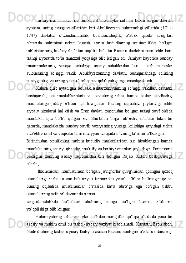 Tarixiy manbalardan ma’lumki, ashtarxoniylar  sulolasi  hukm  surgan davrda,
ayniqsa,   uning   oxirgi   vakillaridan   biri   Abulfayzxon   hukmronligi   yillarida   (1711-
1747)   davlatda   o‘zboshimchalik,   boshboshdoqlik,   o‘zbek   qabila-   urug‘lari
o‘rtasida   hokimiyat   uchun   kurash,   ayrim   hududlarning   mustaqillikka   bo‘lgan
intilishlarining   kuchayishi   bilan   bog‘liq   holatlar   Buxoro   davlatini   ham   ichki   ham
tashqi siyosatda to‘la tanazzul  yoqasiga olib kelgan edi. Jamiyat  hayotida bunday
muammolarning   yuzaga   kelishiga   asosiy   sabablardan   biri   –   ashtarxoniylar
sulolasining   so‘nggi   vakili   Abulfayzxonning   davlatni   boshqarishdagi   rolining
pasayganligi va uning yetarli boshqaruv qobiliyatiga ega emasligida edi.
Xulosa   qilib   aytadigan   bo‘lsak,   ashtarxoniylarning   so‘nggi   vakillari   davlatni
boshqarish,   uni   mustahkamlash   va   davlatning   ichki   hamda   tashqi   xavfsizligi
masalalariga   jiddiy   e’tibor   qaratmaganlar.   Buning   oqibatida   joylardagi   ichki
siyosiy   nizolarni   hal   etish   va   Eron   davlati   tomonidan   bo‘lgan   tashqi   xavf   oldida
mamlakat   ojiz   bo‘lib   qolgan   edi.   Shu   bilan   birga ,   ob’ektiv   sabablar   bilan   bir
qatorda,   mamlakatda   bunday   xavfli   vaziyatning   yuzaga   kelishiga   quyidagi   uchta
sub’ektiv omil va voqealar ham muayyan darajada o‘zining ta’sirini o‘tkazgan:
Birinchidan,   xonlikning   muhim   hududiy   markazlaridan   biri   hisoblangan   hamda
mamlakatning asosiy iqtisodiy, ma’rifiy va harbiy resurslari joylashgan Samarqand
bekligini   xonning   asosiy   raqiblaridan   biri   bo‘lgan   Rajab   Sulton   boshqaruviga
o‘tishi;
Ikkinchidan,   nomusulmon   bo‘lgan   jo‘ng‘orlar   quvg‘inidan   qochgan   qozoq
ulamolariga   nisbatan   xon   hokimiyati   tomonidan   yetarli   e’tibor   bo‘lmaganligi   va
buning   oqibatida   musulmonlar   o‘rtasida   katta   obro‘ga   ega   bo‘lgan   ushbu
ulamolarning yetti yil davomida sarson-
sargardonchilikda   bo‘lishlari   aholining   xonga   bo‘lgan   hurmat   e’tiborini
yo‘qolishiga olib kelgan; 
Hokimiyatning   ashtarxoniylar   qo‘lidan   mang‘itlar   qo‘liga   o‘tishida   yana   bir
asosiy va muhim omil bu tashqi-siyosiy vaziyat hisoblanadi. Xususan, Eron shohi
Nodirshohning tashqi-siyosiy faoliyati asosan Buxoro xonligini o‘z ta’sir doirasiga
25 