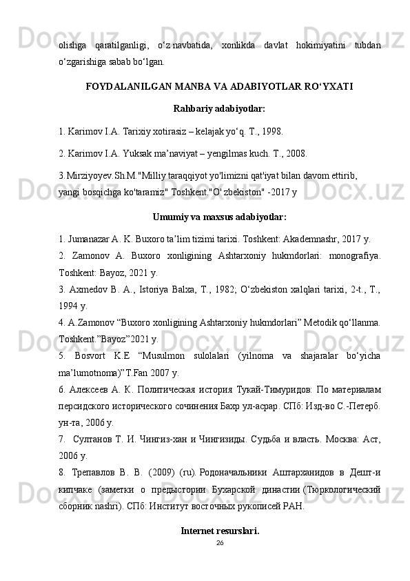 olishga   qaratilganligi,   o‘z   navbatida ,   xonlikda   davlat   hokimiyatini   tubdan
o‘zgarishiga sabab bo‘lgan.
FOYDALANILGAN MANBA VA ADABIYOTLAR RO‘YXATI
Rahbariy adabiyotlar:
1. Karimov I.A. Tarixiy xotirasiz – kelajak yo‘q. T., 1998.
2. Karimov I.A. Yuksak ma’naviyat – yengilmas kuch. T., 2008.
3.  
Mirziyoyev.Sh.M."Milliy taraqqiyot yo'limizni qat'iyat bilan davom ettirib, 
yangi bosqichga ko'taramiz" Toshkent."O' zbekiston" -2017 y 
Umumiy va maxsus adabiyotlar:
1. Jumanazar A. K . Buxoro ta lim tizimi tarixiʼ . Toshkent: Akademnashr, 2017 y.
2.   Zamonov   A .   Buxoro   xonligining   Ashtarxoniy   hukmdorlari:   monografiya .
Toshkent: Bayoz, 2021 y.
3.   Axmedov   B.   A.,   Istoriya   Balxa,   T.,   1982;   O‘zbekiston   xalqlari   tarixi,   2-t.,   T.,
1994 y.
4. A.Zamonov “Buxoro xonligining Ashtarxoniy hukmdorlari” Metodik qo‘llanma.
Toshkent.”Bayoz”2021 y.
5.   Bosvort   K.E   “Musulmon   sulolalari   (yilnoma   va   shajaralar   bo‘yicha
ma’lumotnoma)”T.Fan 2007 y.
6.   Алексеев   А.   К .   Политическая   история   Тукай-Тимуридов:   По   материалам
персидского исторического сочинения Бахр ул-асрар . СПб: Изд-во С.-Петерб.
ун-та, 2006  y .
7.    Султанов   Т.   И .  Чингиз-хан   и  Чингизиды.   Судьба   и  власть .  Москва:   Аст,
2006  y .
8.   Трепавлов   В.   В.   (2009)   (ru).   Родоначальники   Аштарханидов   в   Дешт-и
кипчаке   (заметки   о   предыстории   Бухарской   династии   (Тюркологический
сборник nashri). СПб: Институт восточных рукописей РАН.
Internet resurslari.
26