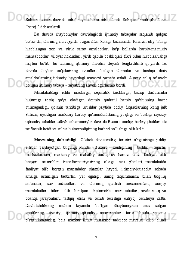 Subxonqulixon   davrida   soliqlar   yetti   hissa   ortiq   olindi.   Soliqlar   ‘‘moli   jihot’’   va
‘‘xiroj’’ deb atalardi.
Bu   davrda   shayboniylar   davridagidek   ijtimoiy   tabaqalar   saqlanib   qolgan
bo'lsa-da,   ularning   mavqeyida   o'zgarishlar   ko'zga   tashlanadi.   Rasman   oliy   tabaqa
hisoblangan   xon   va   yirik   saroy   amaldorlari   ko'p   hollarda   harbiy-ma'muriy
mansabdorlar,  viloyat   hokimlari,  yirik  qabila  boshliqlari   fikri   bilan   hisoblashishga
majbur   bo'lib,   bu   ularning   ijtimoiy   ahvolini   deyarli   tenglashtirib   qo'yardi.   Bu
davrda   Jo'ybor   xo'jalarining   avlodlari   bo'lgan   ulamolar   va   boshqa   diniy
amaldorlarning   ijtimoiy   hayotdagi   mavqeyi   yanada   oshdi.   Asosiy   soliq   to'lovchi
bo'lgan ijtimoiy tabaqa - raiyatning ahvoli og'irlashib bordi.
Mamlakatdagi   ichki   nizolarga,   separatik   kuchlarga,   tashqi   dushmanlar
hujumiga   to'siq   qo'ya   oladigan   doimiy   qudratli   harbiy   qo'shinning   barpo
etilmaganligi,   qo'shin   tarkibiga   urushlar   paytida   oddiy   fuqarolarning   keng   jalb
etilishi,   uyushgan   markaziy   harbiy   qo'mondonlikning   yo'qligi   va   boshqa   siyosiy-
iqtisodiy sabablar tufayli ashtarxoniylar davrida Buxoro xonligi harbiy jihatdan o'ta
zaiflashib ketdi va sulola hukmronligining barbod bo‘lishiga olib keldi.
Mavzuning   dolzarbligi:   O‘zbek   davlatchiligi   tarixini   o‘rganishga   jiddiy
e’tibor   berilayotgan   bugungi   kunda     Buxoro     xonligining     tashkil     topishi,
markazlashuvi,     markaziy     va     mahalliy     boshqaruv     hamda    unda     faoliyat     olib
borgan     mansablar     transformatsiyasining     o‘ziga     xos     jihatlari,   mamlakatda
faoliyat     olib     borgan     mansabdor     shaxslar     hayoti,     ijtimoiy-iqtisodiy     sohada
amalga     oshirilgan     tadbirlar,     yer     egaligi,     uning     taqsimlanishi     bilan     bog‘liq
an’analar,     suv     inshootlari     va     ularning     qurilish     mexanizmlari,     xorijiy
mamlakatlar     bilan     olib     borilgan     diplomatik     munosabatlar,   savdo-sotiq   va
boshqa   jarayonlarni   tadqiq   etish   va   ochib   berishga   ehtiyoj   benihoya   katta.
Davlatchilikning     muhim     tayanchi     bo‘lgan     Shayboniyxon     asos     solgan
xonlikning     siyosiy,     ijtimoiy-iqtisodiy     muammolari     tarix     fanida     maxsus
o‘rganilmaganligi   bois   mazkur   ilmiy   muammo   tadqiqot   mavzusi   qilib   olindi
3 