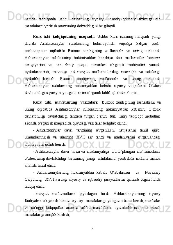 hamda     tadqiqotda     ushbu     davlatning     siyosiy,     ijtimoiy-iqtisodiy     tizimiga     oid
masalalarni yoritish mavzuning dolzarbligini belgilaydi. 
Kurs   ishi   tadqiqotining   maqsadi:   Ushbu   kurs   ishining   maqsadi   yangi
davrda   Ashtarxoniylar   sulolasining   hokimiyatida   vujudga   kelgan   bosh-
boshdoqliklar   oqibatida   Buxoro   xonligining   zaiflashishi   va   uning   oqibatida
Ashtarxoniylar   sulolasining   hokimiyatdan   ketishiga   doir   ma`lumotlar   bazasini
kengaytirish   va   uni   ilmiy   nuqtai   nazardan   o‘rganib   mohiyatini   yanada
oydinlashtirish;   mavzuga   oid   mavjud   ma`lumotlardagi   noaniqlik   va   xatolarga
oydinlik   kiritish;   Buxoro   xonligining   zaiflashishi   va   uning   oqibatida
Ashtarxoniylar   sulolasining   hokimiyatdan   ketishi   siyosiy   voqealarni   O‘zbek
davlatchiligi siyosiy hayotiga ta`sirini o‘rganib tahlil qilishdan iborat.
Kurs     ishi     mavzusining     vazifalari:     Buxoro   xonligining   zaiflashishi   va
uning   oqibatida   Ashtarxoniylar   sulolasining   hokimiyatdan   ketishini   O‘zbek
davlatchiligi   davlatchiligi   tarixida   tutgan   o‘rnini   turli   ilmiy   tadqiqot   metodlari
asosida o‘rganish maqsadida quyidagi vazifalar belgilab olindi: 
-   Ashtarxoniylar     davri     tarixining     o‘rganilishi     natijalarini     tahlil     qilib,
umumlashtirish     va     ularning     XVII     asr     tarixi     va     madaniyatini     o‘rganishdagi
ahamiyatini ochib berish;
- Ashtarxoniylar davri  tarixi va  madaniyatiga  oid to‘plangan  ma’lumotlarni
o‘zbek xalqi davlatchiligi  tarixining  yangi  sahifalarini  yoritishda  muhim  manba
sifatida tahlil etish;
-   Ashtarxoniylarning   hokimiyatdan   ketishi   O‘zbekiston     va     Markaziy
Osiyoning     XVII   asrdagi   siyosiy   va   iqtisodiy   jarayonlarini   qamrab   olgan   holda
tadqiq etish;
-   mavjud     ma’lumotlarni     qiyoslagan     holda     Ashtarxoniylarning     siyosiy
faoliyatini o‘rganish hamda siyosiy   masalalariga yangidan baho berish, manbalar
va   so‘nggi   tadqiqotlar   asosida   ushbu   masalalarni   oydinlashtirish,   munozarali
masalalarga aniqlik kiritish;
4 