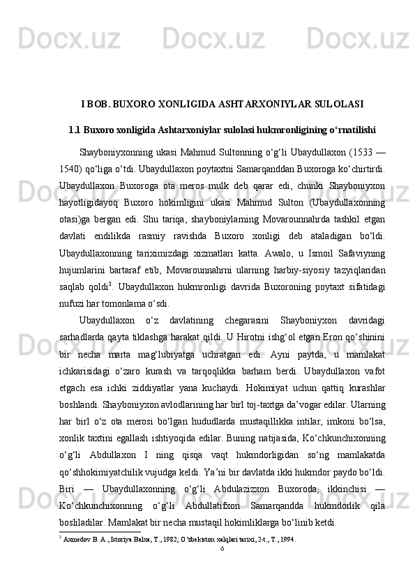 I BOB. BUXORO XONLIGIDA ASHTARXONIYLAR SULOLASI
1.1 Buxoro xonligida Ashtarxoniylar sulolasi hukmronligining o‘rnatilishi
Shayboniyxonning  ukasi  Mahmud   Sultonning  o‘g‘li  Ubaydullaxon   (1533  —
1540) qo‘liga o‘tdi. Ubaydullaxon poytaxtni Samarqanddan Buxoroga ko‘chirtirdi.
Ubaydullaxon   Buxoroga   ota   meros   mulk   deb   qarar   edi,   chunki   Shayboniyxon
hayotligidayoq   Buxoro   hokimligini   ukasi   Mahmud   Sulton   (Ubaydullaxonning
otasi)ga   bergan   edi.   Shu   tariqa,   shayboniylarning   Movarounnahrda   tashkil   etgan
davlati   endilikda   rasmiy   ravishda   Buxoro   xonligi   deb   ataladigan   bo‘ldi.
Ubaydullaxonning   tariximizdagi   xizmatlari   katta.   Awalo,   u   Ismoil   Safaviyning
hujumlarini   bartaraf   etib,   Movarounnahrni   ularning   harbiy-siyosiy   tazyiqlaridan
saqlab   qoldi 2
.   Ubaydullaxon   hukmronligi   davrida   Buxoroning   poytaxt   sifatidagi
nufuzi har tomonlama o‘sdi. 
Ubaydullaxon   o‘z   davlatining   chegarasini   Shayboniyxon   davridagi
sarhadlarda qayta tiklashga harakat qildi. U Hirotni  ishg‘ol  etgan Eron qo‘shinini
bir   necha   marta   mag‘lubiyatga   uchratgan   edi.   Ayni   paytda,   u   mamlakat
ichkarisidagi   o‘zaro   kurash   va   tarqoqlikka   barham   berdi.   Ubaydullaxon   vafot
etgach   esa   ichki   ziddiyatlar   yana   kuchaydi.   Hokimiyat   uchun   qattiq   kurashlar
boshlandi. Shayboniyxon avlodlarining har birl toj-taxtga da’vogar edilar. Ularning
har   birl   o‘z   ota   merosi   bo‘lgan   hududlarda   mustaqillikka   intilar,   imkoni   bo‘lsa,
xonlik  taxtini   egallash   ishtiyoqida   edilar.   Buning   natijasida,   Ko‘chkunchixonning
o‘g‘li   Abdullaxon   I   ning   qisqa   vaqt   hukmdorligidan   so‘ng   mamlakatda
qo‘shhokimiyatchilik vujudga keldi. Ya’ni bir davlatda ikki hukmdor paydo bo‘ldi.
Biri   —   Ubaydullaxonning   o‘g‘li   Abdulazizxon   Buxoroda,   ikkinchisi   —
Ko‘chkunchixonning   o‘g‘li   Abdullatifxon   Samarqandda   hukmdorlik   qila
bosliladilar. Mamlakat bir necha mustaqil hokimliklarga bo‘linib ketdi. 
2
  Axmedov B. A., Istoriya Balxa, T., 1982; O’zbekiston xalqlari tarixi, 2-t., T., 1994.
6 