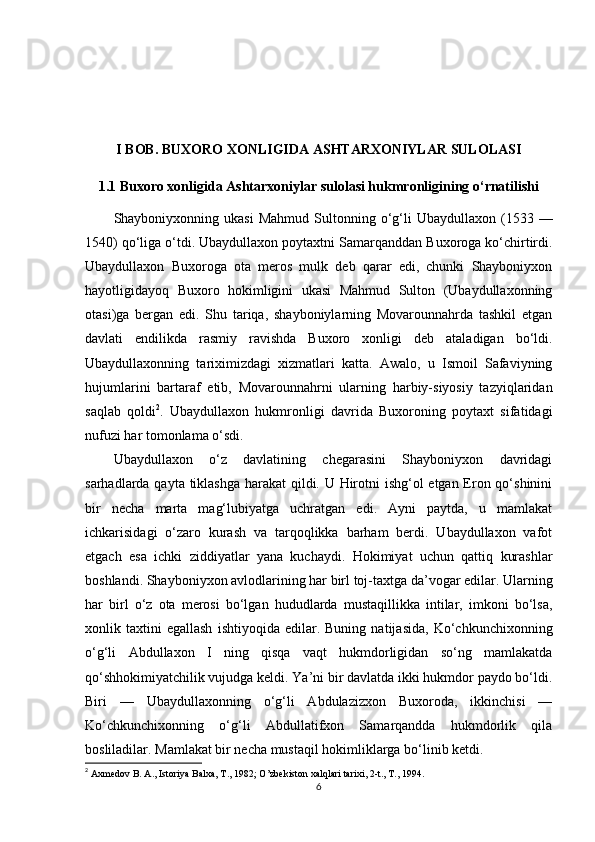 I BOB. BUXORO XONLIGIDA ASHTARXONIYLAR SULOLASI
1.1 Buxoro xonligida Ashtarxoniylar sulolasi hukmronligining o‘rnatilishi
Shayboniyxonning  ukasi  Mahmud   Sultonning  o‘g‘li  Ubaydullaxon   (1533  —
1540) qo‘liga o‘tdi. Ubaydullaxon poytaxtni Samarqanddan Buxoroga ko‘chirtirdi.
Ubaydullaxon   Buxoroga   ota   meros   mulk   deb   qarar   edi,   chunki   Shayboniyxon
hayotligidayoq   Buxoro   hokimligini   ukasi   Mahmud   Sulton   (Ubaydullaxonning
otasi)ga   bergan   edi.   Shu   tariqa,   shayboniylarning   Movarounnahrda   tashkil   etgan
davlati   endilikda   rasmiy   ravishda   Buxoro   xonligi   deb   ataladigan   bo‘ldi.
Ubaydullaxonning   tariximizdagi   xizmatlari   katta.   Awalo,   u   Ismoil   Safaviyning
hujumlarini   bartaraf   etib,   Movarounnahrni   ularning   harbiy-siyosiy   tazyiqlaridan
saqlab   qoldi 2
.   Ubaydullaxon   hukmronligi   davrida   Buxoroning   poytaxt   sifatidagi
nufuzi har tomonlama o‘sdi. 
Ubaydullaxon   o‘z   davlatining   chegarasini   Shayboniyxon   davridagi
sarhadlarda qayta tiklashga harakat qildi. U Hirotni  ishg‘ol  etgan Eron qo‘shinini
bir   necha   marta   mag‘lubiyatga   uchratgan   edi.   Ayni   paytda,   u   mamlakat
ichkarisidagi   o‘zaro   kurash   va   tarqoqlikka   barham   berdi.   Ubaydullaxon   vafot
etgach   esa   ichki   ziddiyatlar   yana   kuchaydi.   Hokimiyat   uchun   qattiq   kurashlar
boshlandi. Shayboniyxon avlodlarining har birl toj-taxtga da’vogar edilar. Ularning
har   birl   o‘z   ota   merosi   bo‘lgan   hududlarda   mustaqillikka   intilar,   imkoni   bo‘lsa,
xonlik  taxtini   egallash   ishtiyoqida   edilar.   Buning   natijasida,   Ko‘chkunchixonning
o‘g‘li   Abdullaxon   I   ning   qisqa   vaqt   hukmdorligidan   so‘ng   mamlakatda
qo‘shhokimiyatchilik vujudga keldi. Ya’ni bir davlatda ikki hukmdor paydo bo‘ldi.
Biri   —   Ubaydullaxonning   o‘g‘li   Abdulazizxon   Buxoroda,   ikkinchisi   —
Ko‘chkunchixonning   o‘g‘li   Abdullatifxon   Samarqandda   hukmdorlik   qila
bosliladilar. Mamlakat bir necha mustaqil hokimliklarga bo‘linib ketdi. 
2
  Axmedov B. A., Istoriya Balxa, T., 1982; O’zbekiston xalqlari tarixi, 2-t., T., 1994.
6
