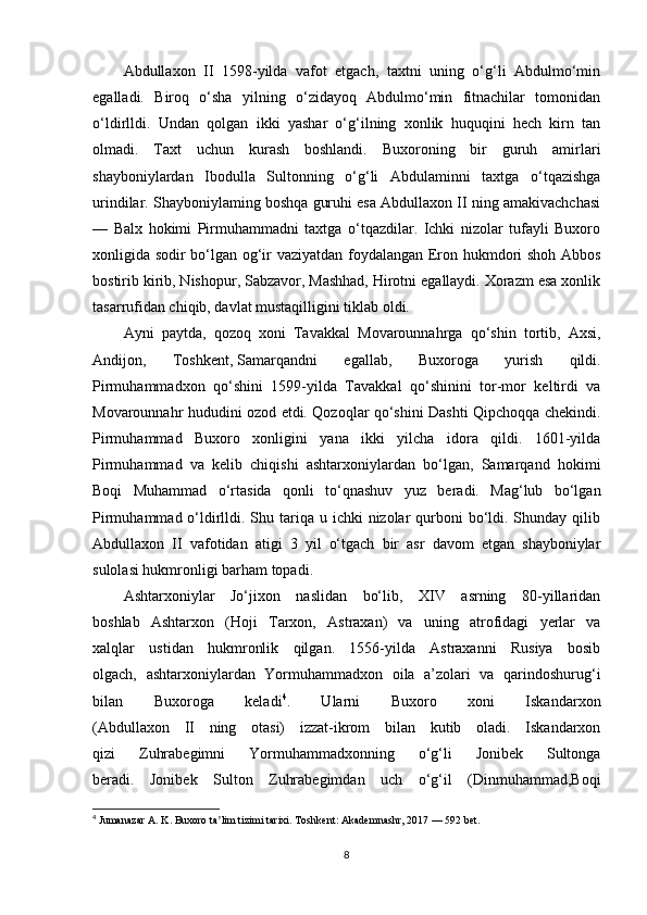 Abdullaxon   II   1598-yilda   vafot   etgach,   taxtni   uning   o‘g‘li   Abdulmo‘min
egalladi.   Biroq   o‘sha   yilning   o‘zidayoq   Abdulmo‘min   fitnachilar   tomonidan
o‘ldirlldi.   Undan   qolgan   ikki   yashar   o‘g‘ilning   xonlik   huquqini   hech   kirn   tan
olmadi.   Taxt   uchun   kurash   boshlandi.   Buxoroning   bir   guruh   amirlari
shayboniylardan   Ibodulla   Sultonning   o‘g‘li   Abdulaminni   taxtga   o‘tqazishga
urindilar. Shayboniylaming boshqa guruhi esa Abdullaxon II ning amakivachchasi
—   Balx   hokimi   Pirmuhammadni   taxtga   o‘tqazdilar.   Ichki   nizolar   tufayli   Buxoro
xonligida sodir bo‘lgan og‘ir vaziyatdan foydalangan Eron hukmdori shoh Abbos
bostirib kirib, Nishopur, Sabzavor, Mashhad, Hirotni egallaydi. Xorazm esa xonlik
tasarrufidan chiqib, davlat mustaqilligini tiklab oldi. 
Ayni   paytda,   qozoq   xoni   Tavakkal   Movarounnahrga   qo‘shin   tortib,   Axsi,
Andijon,   Toshkent,   Samarqandni   egallab ,   Buxoroga   yurish   qildi.
Pirmuhammadxon   qo‘shini   1599-yilda   Tavakkal   qo‘shinini   tor-mor   keltirdi   va
Movarounnahr hududini ozod etdi. Qozoqlar qo‘shini Dashti Qipchoqqa chekindi.
Pirmuhammad   Buxoro   xonligini   yana   ikki   yilcha   idora   qildi.   1601-yilda
Pirmuhammad   va   kelib   chiqishi   ashtarxoniylardan   bo‘lgan,   Samarqand   hokimi
Boqi   Muhammad   o‘rtasida   qonli   to‘qnashuv   yuz   beradi.   Mag‘lub   bo‘lgan
Pirmuhammad o‘ldirlldi. Shu tariqa  u ichki  nizolar  qurboni  bo‘ldi. Shunday qilib
Abdullaxon   II   vafotidan   atigi   3   yil   o‘tgach   bir   asr   davom   etgan   shayboniylar
sulolasi hukmronligi barham topadi. 
Ashtarxoniylar   Jo‘jixon   naslidan   bo‘lib,   XIV   asrning   80-yillaridan
boshlab   Ashtarxon   (Hoji   Tarxon,   Astraxan)   va   uning   atrofidagi   yerlar   va
xalqlar   ustidan   hukmronlik   qilgan.   1556-yilda   Astraxanni   Rusiya   bosib
olgach,   ashtarxoniylardan   Yormuhammadxon   oila   a’zolari   va   qarindoshurug‘i
bilan   Buxoroga   keladi 4
.   Ularni   Buxoro   xoni   Iskandarxon
(Abdullaxon   II   ning   otasi)   izzat-ikrom   bilan   kutib   oladi.   Iskandarxon
qizi   Zuhrabegimni   Yormuhammadxonning   o‘g‘li   Jonibek   Sultonga
beradi.   Jonibek   Sulton   Zuhrabegimdan   uch   o‘g‘il   (Dinmuhammad,Boqi
4
  Jumanazar A. K . Buxoro ta lim tizimi tarixiʼ . Toshkent: Akademnashr, 2017 — 592 bet.
8 