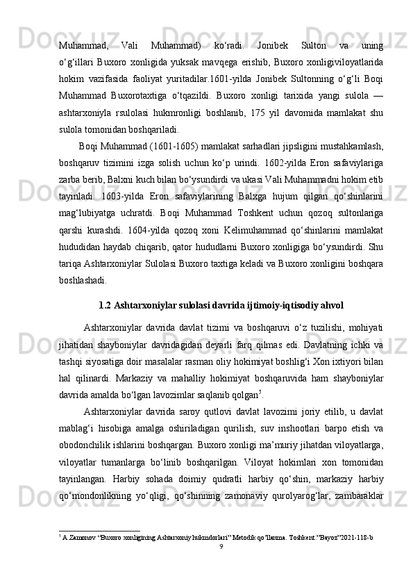 Muhammad,   Vali   Muhammad)   ko‘radi.   Jonibek   Sulton   va   uning
o‘g‘illari   Buxoro   xonligida   yuksak   mavqega   erishib,   Buxoro   xonligiviloyatlarida
hokim   vazifasida   faoliyat   yuritadilar.1601-yilda   Jonibek   Sultonning   o‘g‘li   Boqi
Muhammad   Buxorotaxtiga   o‘tqazildi.   Buxoro   xonligi   tarixida   yangi   sulola   —
ashtarxoniyla   rsulolasi   hukmronligi   boshlanib,   175   yil   davomida   mamlakat   shu
sulola tomonidan boshqariladi. 
Boqi Muhammad (1601-1605) mamlakat sarhadlari jipsligini mustahkamlash,
boshqaruv   tizimini   izga   solish   uchun   ko‘p   urindi.   1602-yilda   Eron   safaviylariga
zarba berib, Balxni kuch bilan bo‘ysundirdi va ukasi Vali Muhammadni hokim etib
tayinladi.   1603-yilda   Eron   safaviylarining   Balxga   hujum   qilgan   qo‘shinlarini
mag‘lubiyatga   uchratdi.   Boqi   Muhammad   Toshkent   uchun   qozoq   sultonlariga
qarshi   kurashdi.   1604-yilda   qozoq   xoni   Kelimuhammad   qo‘shinlarini   mamlakat
hududidan haydab chiqarib, qator hududlarni Buxoro xonligiga bo‘ysundirdi. Shu
tariqa Ashtarxoniylar Sulolasi Buxoro taxtiga keladi va Buxoro xonligini boshqara
boshlashadi. 
1.2 Ashtarxoniylar sulolasi davrida ijtimoiy-iqtisodiy ahvol
Ashtarxoniylar   davrida   davlat   tizimi   va   boshqaruvi   o‘z   tuzilishi,   mohiyati
jihatidan   shayboniylar   davridagidan   deyarli   farq   qilmas   edi.   Davlatning   ichki   va
tashqi siyosatiga doir masalalar rasman oliy hokimiyat boshlig‘i Xon ixtiyori bilan
hal   qilinardi.   Markaziy   va   mahalliy   hokimiyat   boshqaruvida   ham   shayboniylar
davrida amalda bo‘lgan lavozimlar saqlanib qolgan 5
.
Ashtarxoniylar   davrida   saroy   qutlovi   davlat   lavozimi   joriy   etilib,   u   davlat
mablag‘i   hisobiga   amalga   oshiriladigan   qurilish,   suv   inshootlari   barpo   etish   va
obodonchilik ishlarini boshqargan. Buxoro xonligi ma’muriy jihatdan viloyatlarga,
viloyatlar   tumanlarga   bo‘linib   boshqarilgan.   Viloyat   hokimlari   xon   tomonidan
tayinlangan.   Harbiy   sohada   doimiy   qudratli   harbiy   qo‘shin,   markaziy   harbiy
qo‘mondonlikning   yo‘qligi,   qo‘shinning   zamonaviy   qurolyarog‘lar,   zambaraklar
5
  A.Zamonov “Buxoro xonligining Ashtarxoniy hukmdorlari” Metodik qo’llanma. Toshkent .” Bayoz ”2021-118- b
9