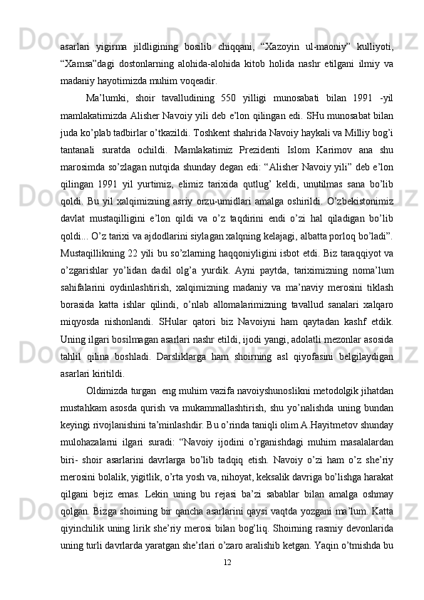 asarlari   yigirma   jildligining   bosilib   chiqqani,   “Xazoyin   ul-maoniy”   kulliyoti,
“Xamsa”dagi   dostonlarning   alohida-alohida   kitob   holida   nashr   etilgani   ilmiy   va
madaniy hayotimizda muhim voqeadir.
Ma’lumki,   shoir   tavalludining   550   yilligi   munosabati   bilan   1991   -yil
mamlakatimizda Alisher Navoiy yili deb e’lon qilingan edi. SHu munosabat bilan
juda ko’plab tadbirlar o’tkazildi. Toshkent shahrida Navoiy haykali va Milliy bog’i
tantanali   suratda   ochildi.   Mamlakatimiz   Prezidenti   Islom   Karimov   ana   shu
marosimda so’zlagan nutqida shunday degan edi: “Alisher Navoiy yili” deb e’lon
qilingan   1991   yil   yurtimiz,   elimiz   tarixida   qutlug’   keldi,   unutilmas   sana   bo’lib
qoldi.   Bu   yil   xalqimizning   asriy   orzu-umidlari   amalga   oshirildi.   O’zbekistonimiz
davlat   mustaqilligini   e’lon   qildi   va   o’z   taqdirini   endi   o’zi   hal   qiladigan   bo’lib
qoldi... O’z tarixi va ajdodlarini siylagan xalqning kelajagi, albatta porloq bo’ladi”.
Mustaqillikning 22 yili bu so’zlarning haqqoniyligini isbot etdi. Biz taraqqiyot va
o’zgarishlar   yo’lidan   dadil   olg’a   yurdik.   Ayni   paytda,   tariximizning   noma’lum
sahifalarini   oydinlashtirish,   xalqimizning   madaniy   va   ma’naviy   merosini   tiklash
borasida   katta   ishlar   qilindi,   o’nlab   allomalarimizning   tavallud   sanalari   xalqaro
miqyosda   nishonlandi.   SHular   qatori   biz   Navoiyni   ham   qaytadan   kashf   etdik.
Uning ilgari bosilmagan asarlari nashr etildi, ijodi yangi, adolatli mezonlar asosida
tahlil   qilina   boshladi.   Darsliklarga   ham   shoirning   asl   qiyofasini   belgilaydigan
asarlari kiritildi.
Oldimizda turgan  eng muhim vazifa navoiyshunoslikni metodolgik jihatdan
mustahkam   asosda   qurish   va   mukammallashtirish,   shu   yo’nalishda   uning   bundan
keyingi rivojlanishini ta’minlashdir. Bu o’rinda taniqli olim A.Hayitmetov shunday
mulohazalarni   ilgari   suradi:   “Navoiy   ijodini   o’rganishdagi   muhim   masalalardan
biri-   shoir   asarlarini   davrlarga   bo’lib   tadqiq   etish.   Navoiy   o’zi   ham   o’z   she’riy
merosini bolalik, yigitlik, o’rta yosh va, nihoyat, keksalik davriga bo’lishga harakat
qilgani   bejiz   emas.   Lekin   uning   bu   rejasi   ba’zi   sabablar   bilan   amalga   oshmay
qolgan. Bizga shoirning bir qancha asarlarini qaysi vaqtda yozgani ma’lum. Katta
qiyinchilik uning lirik she’riy merosi  bilan bog’liq. Shoirning rasmiy devonlarida
uning turli davrlarda yaratgan she’rlari o’zaro aralishib ketgan. Yaqin o’tmishda bu
12 