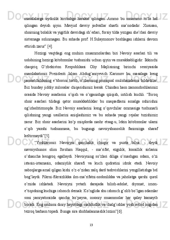 masalalarga   oydinlik   kiritishga   harakat   qilingan.   Ammo   bu   muammo   to’la   hal
qilingan   deyish   qiyin.   Mavjud   davriy   jadvallar   shartli   ma’nodadir.   Xususan,
shoirning bolalik va yigitlik davridagi sh’erlari, forsiy tilda yozgan she’rlari davriy
sistemaga   solinmagan.   Bu   sohada   prof.   H.Sulaymonov   boshlagan   ishlarni   davom
ettirish zarur” [4].
Hozirgi   vaqtdagi   eng   muhim   muammolardan   biri   Navoiy   asarlari   tili   va
uslubining hozirgi kitobxonlar tushunishi uchun qiyin va murakkabligidir. Ikkinchi
chaqiriq   O’zbekiston   Respublikasi   Oliy   Majlisining   birinchi   sessiyasida
mamlakatimiz   Prezidenti   Islom   Abdug’aniyevich   Karimov   bu   masalaga   keng
jamoatchilikning e’tiborini  tortib, o’zlarining prinsipial  mulohazalarini bildirdilar.
Biz bunday jiddiy xulosalar chiqarishimiz kerak. Chindan ham zamondoshlarimiz
orasida   Navoiy   asarlarini   o’qish   va   o’rganishga   qziqish,   intilish   kuchli.   “Biroq
shoir   asarlari   tilidagi   qator   murakkabliklar   bu   maqsadlarni   amalga   oshirishni
og’irlashtirmoqda.   Biz   Navoiy   asarlarini   keng   o’quvchilar   ommasiga   tushunarli
qilishning   yangi   usullarini   aniqlashimiz   va   bu   sohada   yangi   rejalar   tuzishimiz
zarur.   Biz   shoir   asarlarini   ko’p   miqdorda   nashr   etsag-u,   lekin   kitobxonlar   ularni
o’qib   yaxshi   tushunmasa,   bu   bugungi   navoiyshunoslik   fanimizga   sharaf
keltirmaydi”[5].
“Yoshlarimiz   Navoiyni   qanchalik   chuqur   va   puxta   bilsa,   -   deydi
navoiyshunos   olim   Ibrohim   Haqqul,   -   ma’rifat,   ezgulik,   komillik   sirlarini
o’shancha   kengroq   egallaydi.   Navoiyning   so’zlari   diliga   o’rnashgan   odam,   o’zi
istasin-istamasin,   odamiylik   sharafi   va   kuch   qudratini   idrok   etadi.   Navoiy
saboqlarga amal qilgan kishi o’z-o’zidan xalq dard tashvishlarini yengillatishga bel
bog’laydi.   Fikrni-fikrsizlikka   ilm-ma’rifatni-nodonlikka   va   jaholatga   qarshi   qurol
o’rnida   ishlatadi.   Navoiyni   yetarli   darajada   bilish-adolat,   diyonat,   imon-
e’tiqodning kuchiga ishonch demak. Ko’nglida shu ishonch g’olib bo’lgan odamlar
soni   jamiyatimizda   qancha   ko’paysa,   insoniy   muammolar   har   qalay   kamayib
boradi. Eng muhimi diniy hayotdagi mahdudlik va chalg’ishlar yosh avlod ongidan
tezroq barham topadi. Bunga sira shubhalanmaslik lozim”[6].
13 