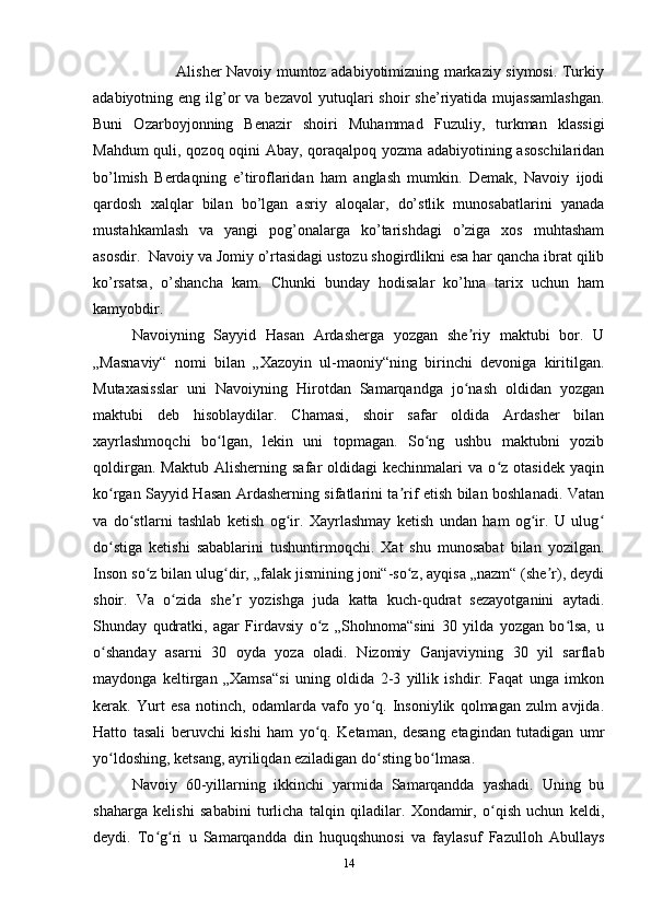                  Alisher Navoiy mumtoz adabiyotimizning markaziy siymosi. Turkiy
adabiyotning eng  ilg’or   va bezavol  yutuqlari  shoir   she’riyatida  mujassamlashgan.
Buni   Ozarboyjonning   Benazir   shoiri   Muhammad   Fuzuliy,   turkman   klassigi
Mahdum quli, qozoq oqini Abay, qoraqalpoq yozma adabiyotining asoschilaridan
bo’lmish   Berdaqning   e’tiroflaridan   ham   anglash   mumkin.   Demak,   Navoiy   ijodi
qardosh   xalqlar   bilan   bo’lgan   asriy   aloqalar,   do’stlik   munosabatlarini   yanada
mustahkamlash   va   yangi   pog’onalarga   ko’tarishdagi   o’ziga   xos   muhtasham
asosdir.  Navoiy va Jomiy o’rtasidagi ustozu shogirdlikni esa har qancha ibrat qilib
ko’rsatsa,   o’shancha   kam.   Chunki   bunday   hodisalar   ko’hna   tarix   uchun   ham
kamyobdir.
Navoiyning   Sayyid   Hasan   Ardasherga   yozgan   she riy   maktubi   bor.   Uʼ
„Masnaviy“   nomi   bilan   „Xazoyin   ul-maoniy“ning   birinchi   devoniga   kiritilgan.
Mutaxasisslar   uni   Navoiyning   Hirotdan   Samarqandga   jo nash   oldidan   yozgan
ʻ
maktubi   deb   hisoblaydilar.   Chamasi,   shoir   safar   oldida   Ardasher   bilan
xayrlashmoqchi   bo lgan,   lekin   uni   topmagan.   So ng   ushbu   maktubni   yozib	
ʻ ʻ
qoldirgan.   Maktub   Alisherning   safar   oldidagi   kechinmalari   va   o z   otasidek   yaqin	
ʻ
ko rgan Sayyid Hasan Ardasherning sifatlarini ta rif etish bilan boshlanadi. Vatan	
ʻ ʼ
va   do stlarni   tashlab   ketish   og ir.   Xayrlashmay   ketish   undan   ham   og ir.   U   ulug	
ʻ ʻ ʻ ʻ
do stiga   ketishi   sabablarini   tushuntirmoqchi.   Xat   shu   munosabat   bilan   yozilgan.	
ʻ
Inson so z bilan ulug dir, „falak jismining joni“-so z, ayqisa „nazm“ (she r), deydi	
ʻ ʻ ʻ ʼ
shoir.   Va   o zida   she r   yozishga   juda   katta   kuch-qudrat   sezayotganini   aytadi.	
ʻ ʼ
Shunday   qudratki,   agar   Firdavsiy   o z   „Shohnoma“sini   30   yilda   yozgan   bo lsa,   u	
ʻ ʻ
o shanday   asarni   30   oyda   yoza   oladi.   Nizomiy   Ganjaviyning   30   yil   sarflab	
ʻ
maydonga   keltirgan   „Xamsa“si   uning   oldida   2-3   yillik   ishdir.   Faqat   unga   imkon
kerak.   Yurt   esa   notinch,   odamlarda   vafo   yo q.   Insoniylik   qolmagan   zulm   avjida.	
ʻ
Hatto   tasali   beruvchi   kishi   ham   yo q.   Ketaman,   desang   etagindan   tutadigan   umr	
ʻ
yo ldoshing, ketsang, ayriliqdan eziladigan do sting bo lmasa.	
ʻ ʻ ʻ
Navoiy   60-yillarning   ikkinchi   yarmida   Samarqandda   yashadi.   Uning   bu
shaharga   kelishi   sababini   turlicha   talqin   qiladilar.   Xondamir,   o qish   uchun   keldi,	
ʻ
deydi.   To g ri   u   Samarqandda   din   huquqshunosi   va   faylasuf   Fazulloh   Abullays	
ʻ ʻ
14 