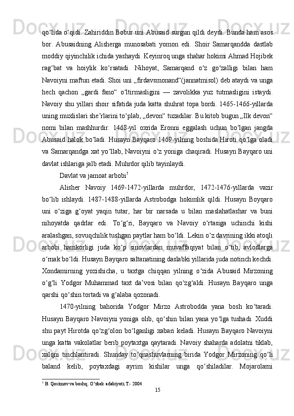 qo lida o qidi. Zahiriddin Bobur uni Abusaid surgun qildi deydi. Bunda ham asosʻ ʻ
bor.   Abusaidning   Alisherga   munosabati   yomon   edi.   Shoir   Samarqandda   dastlab
moddiy qiyinchilik ichida yashaydi. Keyinroq unga shahar hokimi Ahmad Hojibek
rag bat   va   hoiylik   ko rsatadi.   Nihoyat,   Samarqand   o z   go zalligi   bilan   ham
ʻ ʻ ʻ ʻ
Navoiyni maftun etadi. Shoi uni „firdavsmonand“(jannatmisol) deb ataydi va unga
hech   qachon   „gardi   fano“   o ltirmasligini   —   zavolikka   yuz   tutmasligini   istaydi.	
ʻ
Navoiy shu yillari shoir sifatida juda katta shuhrat topa bordi. 1465-1466-yillarda
uning muxlislari she rlarini to plab, „devon“ tuzadilar. Bu kitob bugun „Ilk devon“	
ʼ ʻ
nomi   bilan   mashhurdir.   1468-yil   oxrida   Eronni   eggalash   uchun   bo lgan   jangda	
ʻ
Abusaid halok bo ladi. Husayn Bayqaro 1469-yilning boshida Hiroti qo lga oladi	
ʻ ʻ
va Samarqandga xat yo llab, Navoiyni o z yoniga chaqiradi. Husayn Bayqaro uni	
ʻ ʻ
davlat ishlariga jalb etadi. Muhrdor qilib tayinlaydi.
Davlat va jamoat arbobi 5
Alisher   Navoiy   1469-1472-yillarda   muhrdor,   1472-1476-yillarda   vazir
bo lib   ishlaydi.   1487-1488-yillarda   Astrobodga   hokimlik   qildi.   Husayn   Boyqaro	
ʻ
uni   o ziga   g oyat   yaqin   tutar,   har   bir   narsada   u   bilan   maslahatlashar   va   buni	
ʻ ʻ
nihoyatda   qadrlar   edi.   To g ri,   Bayqaro   va   Navoiy   o rtasiga   uchinchi   kishi	
ʻ ʻ ʻ
aralashgan, sovuqchilik tushgan paytlar ham bo ldi. Lekin o z davrining ikki atoqli	
ʻ ʻ
arbobi   hamkorligi   juda   ko p   sinovlardan   muvaffaqiyat   bilan   o tib,   avlodlarga	
ʻ ʻ
o rnak bo ldi. Husayn Bayqaro saltanatining daslabki yillarida juda notinch kechdi.	
ʻ ʻ
Xondamirning   yozishicha,   u   taxtga   chiqqan   yilning   o zida   Abusaid   Mirzoning	
ʻ
o g li   Yodgor   Muhammad   taxt   da vosi   bilan   qo zg aldi.   Husayn   Bayqaro   unga	
ʻ ʻ ʼ ʻ ʻ
qarshi qo shin tortadi va g alaba qozonadi.	
ʻ ʻ
1470-yilning   bahorida   Yodgor   Mirzo   Astrobodda   yana   bosh   ko taradi.	
ʻ
Husayn   Bayqaro   Navoiyni   yoniga   olib,  qo shin   bilan  yana   yo lga  tushadi.   Xuddi	
ʻ ʻ
shu payt  Hirotda qo zg olon bo lganligi xabari keladi. Husayn Bayqaro Navoiyni	
ʻ ʻ ʻ
unga   katta   vakolatlar   berib   poytaxtga   qaytaradi.   Navoiy   shaharda   adolatni   tiklab,
xalqni   tinchlantiradi.   Shunday   to qnashuvlarning   birida   Yodgor   Mirzoning   qo li	
ʻ ʻ
baland   kelib,   poytaxdagi   ayrim   kishilar   unga   qo shiladilar.   Mojarolarni	
ʻ
5
 B. Qosimov va boshq. O’zbek adabiyoti.T.- 2004
15 