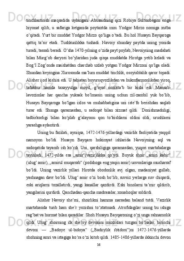 tinchlantirish   maqsadida   uylangani   Abusaidning   qizi   Robiya   Sultonbegim   eriga
hiyonat   qilib,   u   safariga   ketganida   poytaxtda   inisi   Yodgor   Mirzo   nomiga   xutba
o qitadi. Yurt bir muddat Yodgor Mirzo qo liga o tadi. Bu hol Husayn Bayqarogaʻ ʻ ʻ
qattiq   ta sir   etadi.   Tushkunlikka   tushadi.   Navoiy   shunday   paytda   uning   yonida	
ʼ
turadi, tassali beradi. O sha 1470-yilning o zida payt poylab, Navoiyning maslahati	
ʻ ʻ
bilan   Murg ob   daryosi   bo ylaridan   juda   qisqa   muddatda   Hirotga   yetib   keladi   va	
ʻ ʻ
Bog I Zog onda maishatdan charchab uxlab yotgan Yodgor Mirzoni qo lga oladi.	
ʻ ʻ ʻ
Shundan keyingina Xurosonda ma lum muddat tinchlik, osoyishtalik qaror topadi.	
ʼ
Alisher ijod kishisi edi. U tabiatan buyuruqvozlikdan va hukmfarmonlikdan yiroq,
tafakkur   hamda   taxayyulga   moyil,   g oyat   nozikta b   bir   kishi   edi.   Mansab-	
ʻ ʼ
lavozimlar   har   qancha   yuksak   bo lmasin   uning   uchun   zil-zambil   yuk   bo lib,	
ʻ ʻ
Husayn   Bayqaroga   bo lgan   ixlos   va   muhabbatigina   uni   iste fo   berishdan   saqlab	
ʻ ʼ
turar   edi.   Shunga   qaramasdan,   u   sadoqat   bilan   xizmat   qildi.   `Donishmadnligi,
tadbirkorligi   bilan   ko plab   g alayonu   qon   to kishlarni   oldini   oldi,   urushlarni
ʻ ʻ ʻ
yarashga aylantirdi.
Uning bu  fazilati, ayniqsa,  1472-1476-yillardagi   vazirlik  faoliyatida  yaqqol
namoyon   bo ldi.   Husayn   Bayqaro   hokimyat   ishlarida   Navoiyning   aql   va	
ʻ
sadoqatida   tayanib   ish   ko rdi.   Uni,   qarshiligiga   qaramasdan,   yuqori   martabalarga	
ʻ
tayinladi,   1472-yilda   esa   „amir“(vazir)likka   qo ydi.   Buyuk   shoir   „amiri   kabir“	
ʻ
(ulug  amir), „amirul muqarrab“ (podshoga eng yaqin amir) unvonlariga musharraf	
ʻ
bo ldi.   Uning   vazirlik   yillari   Hirotda   obodonlik   avj   olgan,   madaniyat   gullab,	
ʻ
yashnagan davr  bo ldi. Ulug  amir  o zi  bosh bo lib, suvsiz yerlarga suv chiqardi,	
ʻ ʻ ʻ ʻ
eski   ariqlarni   tozallatirdi,   yangi   kanallar   qazdirdi.   Eski   binolarni   ta mir   qildirib,	
ʼ
yangilarini qurdirdi. Qanchadan-qancha madrasalar, xonahoqlar soldirdi.
Alisher   Navoiy   she rni,   shoirlikni   hamma   narsadan   baland   tutdi.   Vazirlik	
ʼ
martabasida   turib   ham   she r   yozishni   to xtatmadi.   Atrofidagilar   uning   bu   ishiga
ʼ ʻ
rag bat va hurmat bilan qaradilar. Shoh Husayn Bayqaroning o zi unga rahnamolik	
ʻ ʻ
qildi.   Ulug   shoirning   ilk   she riy   devonini   muxlislari   tuzgan   bo lsalar,   birinchi	
ʻ ʼ ʻ
devoni   —   „Badoye   ul-bidoya“   („Badiiylik   ibtidosi“)ni   1472-1476-yillarda
shohning amri va istagiga ko ra o zi kitob qildi. 1485-1486-yillarda ikkinchi devon	
ʻ ʻ
16 