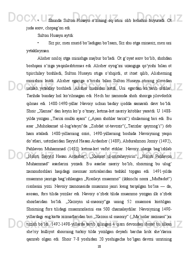 • Shunda   Sulton   Husayn   o zining   oq   otini   olib   kelishni   buyuradi.   Otʻ
juda asov, chopag on edi.	
ʻ
Sulton Husayn aytdi:
• Siz pir, men murid bo ladigan bo lsam, Siz shu otga minasiz, men uni	
ʻ ʻ
yetaklayman.
Alisher noiloj otga minishga majbur bo ladi. Ot g oyat asov bo lib, shohdan	
ʻ ʻ ʻ
boshqani   o ziga   yaqinlashtirmas   edi.   Alisher   oyog ini   uzangiga   qo yishi   bilan   ot	
ʻ ʻ ʻ
tipirchilay   boshladi,   Sulton   Husayn   otiga   o shqirdi,   ot   itoat   qilib,   Alisherning	
ʻ
minishini   kutdi.   Alisher   egariga   o tirishi   bilan   Sulton   Husayn   otining   jilovidan	
ʻ
ushlab   yetaklay   boshladi.   Alisher   hushidan   ketdi.   Uni   egardan   ko tarib   oldilar.	
ʻ
Tarihda   bunday   hol   ko rilmagan   edi.   Hech   bir   zamonda   shoh   shoirga   jilovdorlik	
ʻ
qilmas   edi.   1480-1490-yillar   Navoiy   uchun   badiiy   ijodda   samarali   davr   bo ldi.	
ʻ
Shoir „Xamsa“ dan keyin ko p o tmay, ketma-ket nasriy kitoblar yaratdi. U 1488-	
ʻ ʻ
yilda yozgan „Tarixi  mulki ajam“ („Ajam shohlar  tarixi“)  shularning biri edi. Bu
asar   „Muhokamat   ul-lug atayn“da   „Zubdat   ut-tavoxir“(„Tarixlar   qaymog i“)   deb	
ʻ ʻ
ham   ataladi.   1480-yillarning   oxiri,   1490-yillarning   boshida   Navoiyning   yaqin
do stlari, ustozlaridan Sayyid Hasan Ardasher (1489), Abdurahmon Jomiy (1492),	
ʻ
Pahlavon   Muhammad   (1493)   ketma-ket   vafot   etdilar.   Navoiy   ularga   bag ishlab	
ʻ
„Holoti   Sayyid   Hasan   Ardasher“,   „Xamsat   ul-mutahayyirin“,   „Holoti   Pahlavon
Muhammad“   asarlarini   yozadi.   Bu   asarlar   nasriy   bo lib,   shoirning   bu   ulug	
ʻ ʻ
zamondoshlari   haqidagi   memuar   xotiralaridan   tashkil   topgan   edi.   1491-yilda
muammo   janriga   bag ishlangan   „Risolayi   muammo“   (ikkinchi   nomi   „Mufradot“)	
ʻ
risolasini   yozi.   Navoiy   zamonasida   muammo   janri   keng   tarqalgan   bo lsa   —   da,	
ʻ
asosan,   fors   tilida   yozilar   edi.   Navoiy   o zbek   tilida   muammo   yozgan   ilk   o zbek	
ʻ ʻ
shoirlaridan   bo ldi.   „Xazoyin   ul-maoniy“ga   uning   52   muamosi   kiritilgan.	
ʻ
Shoirning   fors   tilidagi   muammolarini   esa   500   chamalaydilar.   Navoiyning   1490-
yillardagi eng katta xizmatlaridan biri „Xazoin ul maoniy“ („Ma nolar xazinasi“)ni	
ʼ
tuzish bo ldi. 1492-1498-yillarda tartib qilingan 4 qism devondan iborat bu ulkan	
ʻ
she riy   kulliyot   shoirning   turkiy   tilda   yozilgan   deyarli   barcha   lirik   she rlarini	
ʼ ʼ
qamrab   olgan   edi.   Shoir   7-8   yoshidan   20   yoshigacha   bo lgan   davrni   umrining	
ʻ
18 