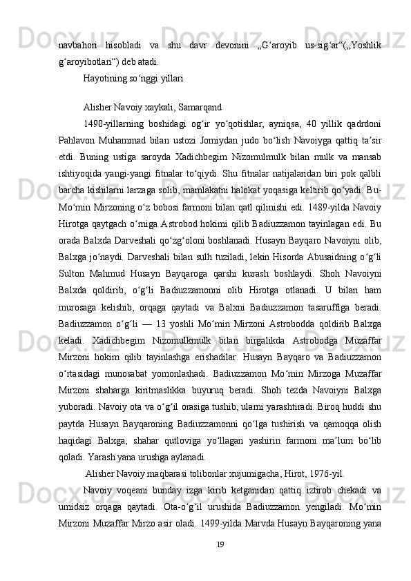 navbahori   hisobladi   va   shu   davr   devonini   „G aroyib   us-sig ar“(„Yoshlikʻ ʻ
g aroyibotlari“) deb atadi.	
ʻ
Hayotining so nggi yillari	
ʻ
 
Alisher Navoiy xaykali, Samarqand
1490-yillarning   boshidagi   og ir   yo qotishlar,   ayniqsa,   40   yillik   qadrdoni	
ʻ ʻ
Pahlavon   Muhammad   bilan   ustozi   Jomiydan   judo   bo lish   Navoiyga   qattiq   ta sir	
ʻ ʼ
etdi.   Buning   ustiga   saroyda   Xadichbegim   Nizomulmulk   bilan   mulk   va   mansab
ishtiyoqida   yangi-yangi   fitnalar   to qiydi.  Shu   fitnalar   natijalaridan   biri   pok  qalbli	
ʻ
barcha kishilarni larzaga solib, mamlakatni halokat yoqasiga keltirib qo yadi. Bu-	
ʻ
Mo min Mirzoning o z bobosi farmoni bilan qatl qilinishi edi. 1489-yilda Navoiy	
ʻ ʻ
Hirotga qaytgach  o rniga Astrobod hokimi  qilib Badiuzzamon  tayinlagan edi. Bu	
ʻ
orada  Balxda Darveshali  qo zg oloni  boshlanadi.  Husayn Bayqaro  Navoiyni  olib,	
ʻ ʻ
Balxga   jo naydi.   Darveshali   bilan   sulh  tuziladi,   lekin  Hisorda   Abusaidning   o g li	
ʻ ʻ ʻ
Sulton   Mahmud   Husayn   Bayqaroga   qarshi   kurash   boshlaydi.   Shoh   Navoiyni
Balxda   qoldirib,   o g li   Badiuzzamonni   olib   Hirotga   otlanadi.   U   bilan   ham	
ʻ ʻ
murosaga   kelishib,   orqaga   qaytadi   va   Balxni   Badiuzzamon   tasaruffiga   beradi.
Badiuzzamon   o g li   —   13   yoshli   Mo min   Mirzoni   Astrobodda   qoldirib   Balxga	
ʻ ʻ ʻ
keladi.   Xadichbegim   Nizomulkmulk   bilan   birgalikda   Astrobodga   Muzaffar
Mirzoni   hokim   qilib   tayinlashga   erishadilar.   Husayn   Bayqaro   va   Badiuzzamon
o rtasidagi   munosabat   yomonlashadi.   Badiuzzamon   Mo min   Mirzoga   Muzaffar	
ʻ ʻ
Mirzoni   shaharga   kiritmaslikka   buyuruq   beradi.   Shoh   tezda   Navoiyni   Balxga
yuboradi. Navoiy ota va o g il orasiga tushib, ularni yarashtiradi. Biroq huddi shu	
ʻ ʻ
paytda   Husayn   Bayqaroning   Badiuzzamonni   qo lga   tushirish   va   qamoqqa   olish	
ʻ
haqidagi   Balxga,   shahar   qutloviga   yo llagan   yashirin   farmoni   ma lum   bo lib	
ʻ ʼ ʻ
qoladi. Yarash yana urushga aylanadi.
 Alisher Navoiy maqbarasi tolibonlar xujumigacha, Hirot, 1976-yil.
Navoiy   voqeani   bunday   izga   kirib   ketganidan   qattiq   iztirob   chekadi   va
umidsiz   orqaga   qaytadi.   Ota-o g il   urushida   Badiuzzamon   yengiladi.   Mo min	
ʻ ʻ ʻ
Mirzoni Muzaffar Mirzo asir oladi. 1499-yilda Marvda Husayn Bayqaroning yana
19 